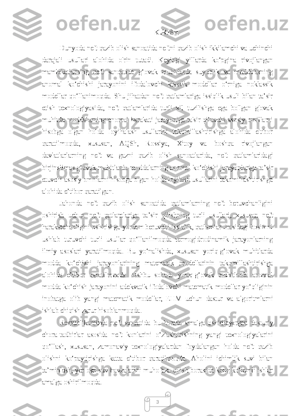 3KIRISH
Dunyoda neft qazib olish sanoatida neftni qazib olish ikkilamchi va uchinchi
darajali   usullari   alohida   o'rin   tutadi.   Keyingi   yillarda   ko‘pgina   rivojlangan
mamlakatlarning   neft   sanoatida   g‘ovak   muhitlarda   suyuqlik   va   moddalarning
anomal   ko‘chishi   jarayonini   ifodalovchi   klassik   modellar   o‘rniga   noklassik
modellar   qo‘llanimoqda.   Shu   jihatdan   neft   qatlamlariga   issiqlik   usuli   bilan   ta’sir
etish   texnologiyasida,   neft   qatlamlarida   turli   xil   tuzilishga   ega   bo'lgan   g'ovak
muhitda moddalarning anomal  harakati  jarayoniga  ta'sir   qiluvchi  asosiy   omillarni
hisobga   olgan   holda   loyihalash   usullarini   takomillashtirishga   alohida   e'tibor
qaratilmoqda,   xususan,   AQSh,   Rossiya,   Xitoy   va   boshqa   rivojlangan
davlatlarlarning   neft   va   gazni   qazib   olish   sanoatlarida,   neft   qatlamlaridagi
birjinslimas g‘ovak muhitlarda moddalarning anomal ko‘chishi jarayonlariga ta’sir
etuvchi asosiy omillarni hisobga olgan holda loyilash usullarini takomillashtirishga
alohida e’tibor qaratilgan.
Jahonda   neft   qazib   olish   sanoatida   qatlamlarning   neft   beruvchanligini
oshirish   uchun   neft   qatlamlariga   ta’sir   qilishning   turli   usullari,   xususan   neft
harakatchanligini oshirishga yordam beruvchi issiqlik, qatlamlar orasidagi bosimni
ushlab   turuvchi   turli   usullar   qo‘llanilmoqda   termogidrodinamik   jarayonlarning
ilmiy   asoslari   yaratilmoqda.   Bu   yo‘nalishda,   xususan   yoriq-g‘ovak   muhitlarda
modda   ko‘chishi   jarayonlarining   matematik   modellarinin   takomillashtirishga
alohida   e’tibor   qaratilmoqda.   Ushbu   sohada   yoriq-g‘ovak   muhitlarda   anomal
modda  ko‘chish   jarayonini   adekvatik   ifodalovchi   matematik   modellar   yo‘qliginin
inobatga   olib   yangi   matematik   modellar,   EHM   uchun   dastur   va   algoritmlarni
ishlab chiqish zarur hisoblanmoqda.
Respublikamizda   neft   sanoatida   bu   borada   amalga   oshirilayotgan   dasturiy
chora-tadbirlar   asosida   neft   konlarini   o‘zlashtirishning   yangi   texnologiyalarini
qo‘llash,   xususan,   zamonaviy   texnologiyalardan   foydalangan   holda   neft   qazib
olishni   ko‘paytirishga   katta   e’tibor   qaratilmoqda.   Aholini   ichimlik   suvi   bilan
ta’minlash, yer osti suv havzalarini muhofaza qilish borasida keng ko‘lamli ishlar
amalga oshirilmoqda. 