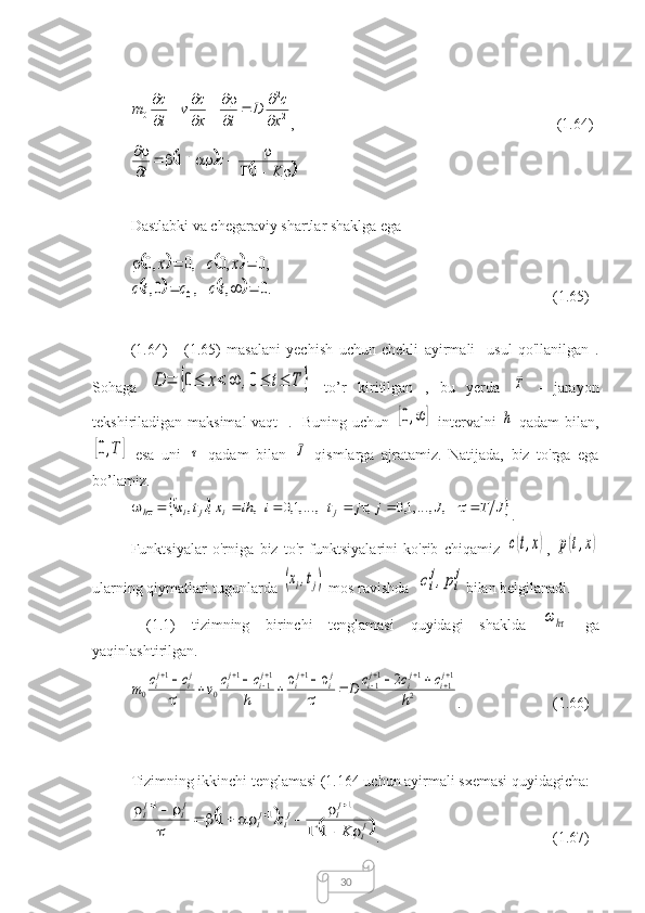 302
2	
0	x
c	D	
t	x
c	v	
t
c	m	

		

		

		

,                        (1.64)	
		
				
						

	
K	
c	
t	1	
1
Dastlabki va chegaraviy shartlar shaklga ega	
				
				.0	,	,	0,	
,0	,0	,0	,0	
0				
			
t	с	c	t	с	
x	с	x
(1.65)
(1.64)   -   (1.65)   masalani   yechish   uchun   chekli   ayirmali     usul   qo'llanilgan   .
Sohaga  
D	=	{0≤	x<	∞	,0≤	t≤	T	}   to’r   kiritilgan   ,   bu   yerda  	T   -   jarayon
tekshiriladigan maksimal  vaqt    .   Buning uchun  	
[0,∞	]   intervalni  	h   qadam  bilan,	
[0,T]
  esa   uni  	τ   qadam   bilan  	J   qismlarga   ajratamiz.   Natijada,   biz   to'rga   ega
bo’lamiz.	
			J	T	J	j	j	t	i	ih	x	t	x	j	i	j	i	h										,	,...,1,0	,	,...,1,0	,	,	,
.
Funktsiyalar   o'rniga   biz   to'r   funktsiyalarini   ko'rib   chiqamiz  	
с(t,x) ,  	p(t,x)
ularning qiymatlari tugunlarda 	
(xi,tj)  mos ravishda  	сi
j,pi
j bilan belgilanadi.
  (1.1)   tizimning   birinchi   tenglamasi   quyidagi   shaklda  	
ωhτ   ga
yaqinlashtirilgan.	
2	
11	1	11	1	11	1	
0	
1	
0	
2
h	
c	c	c	D	
h
c	c	v	c	c	m	
ji	ji	ji	ji	ji	ji	ji	ji	ji											
	
				


.                  (1.66)
Tizimning ikkinchi tenglamasi (1.164 uchun ayirmali sxemasi quyidagicha:	
		
	ji	
ji	ji	ji	
ji	ji	
K	
c	
			
						
	
						
1	
1	
1	1	1
.                            (1.67) 