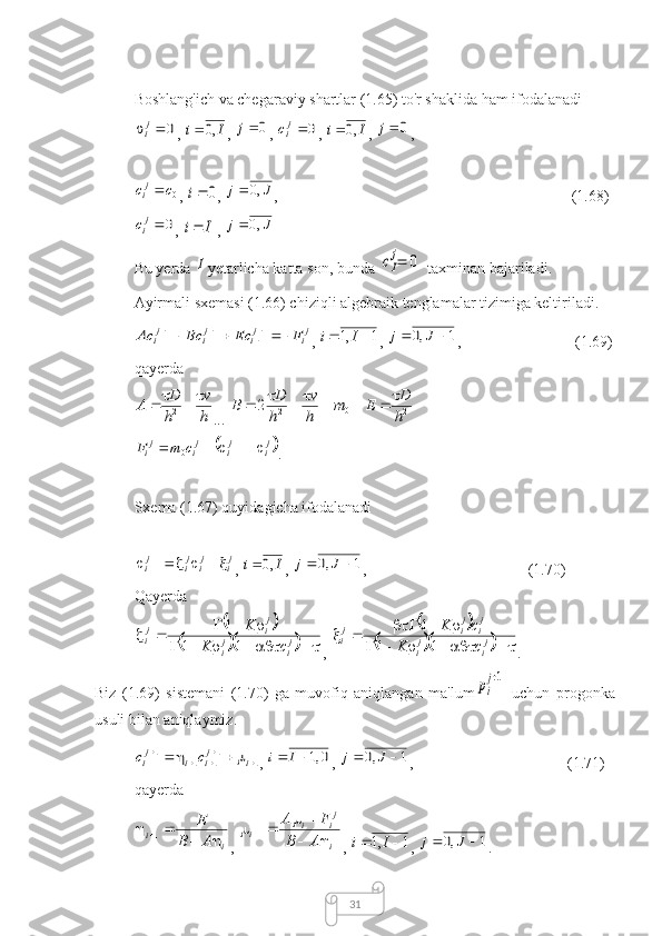31Boshlang'ich va chegaraviy shartlar (1.65) to'r shaklida ham ifodalanadi0		ji
, 	I	i	,0	 , 	0	j , 	0	jic , 	I	i	,0	 , 	0	j ,	
0c	cji
, 	0	i , 	J	j	,0	 ,                                                      (1.68)	
0	jic
, 	I	i  , 	J	j	,0	
Bu yerda 	
I yetarlicha katta son, bunda 	cI
j=	0  taxminan bajariladi.
Ayirmali sxemasi (1.66) chiziqli algebraik tenglamalar tizimiga keltiriladi.	
ji	ji	ji	ji	F	Ec	Bc	Ac								11	1	11
, 	1	,1			I	i , 	1	,0			J	j ,                 (1.69)
qayerda	
h
v	
h
D	A					2
... 	0	2	2	m	
h
v	
h
D	B					 _ 	2h
D	E		 _	
	ji	ji	ji	ji	c	m	F					1	0
.
Sxema (1.67) quyidagicha ifodalanadi	
ji	ji	ji	ji						1
, 	I	i	,0	 , 	1	,0			J	j ,  (1.70)
Qayerda	
		
		
 

j
ij
i j
ij
i
cK K
11 1
, 	
		
		  

j
ij
i j
ij
ij
i
cK cK
11 1
. 
Biz   (1.69)   sistemani   (1.70)   ga   muvofiq   aniqlangan   ma'lum
pi
j+1   uchun   progonka
usuli bilan aniqlaymiz.	
1	11	1	1									i	ji	i	ji	c	c
, 	0,1		I	i , 	1	,0			J	j ,                     (1.71)
qayerda	
i	
i	A	B	
E	
		
		1
, 	
i
ji	i	i	A	B	
F	A	
	
				1 , 	1	,1			I	i , 	1	,0			J	j . 