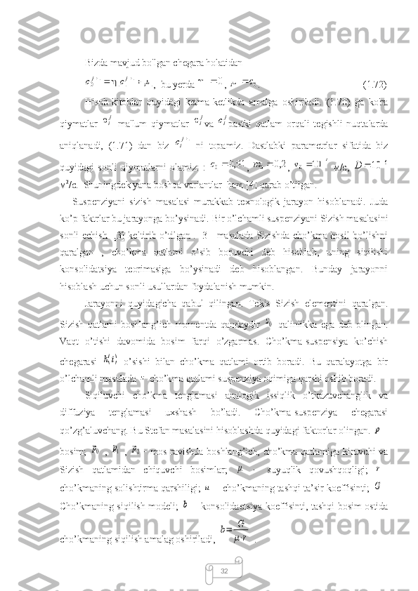 32Bizda mavjud bo'lgan chegara holatidan1	1	11	10						j	j	c	c
,  bu yerda 	0	1	 , 	0	1	c		 .               (1.72)
Hisob-kitoblar   quyidagi   ketma-ketlikda   amalga   oshiriladi.   (1.70)   ga   ko'ra
qiymatlar  	
1	ji ma'lum   qiymatlar  	ji va  	jic pastki   qatlam   orqali   tegishli   nuqtalarda
aniqlanadi,   (1.71)   dan   biz  	
1jiс   ni   topamiz.   Dastlabki   parametrlar   sifatida   biz
quyidagi   sonli   qiymatlarni   olamiz:   :  	
01,0	0	c ,   2,0
0 m
,  	4	0	10			v   м /c,  	6	10			D
м 2
/c.  Shuningdek yana boshqa variantlar  ham [4] qarab o’tilgan.
      Suspenziyani   sizish   masalasi   murakkab   texnologik   jarayon   hisoblanadi.   Juda
ko’p faktrlar bu jarayonga bo’ysinadi.   Bir o’lchamli suspenziyani Sizish masalasini
sonli echish    [3] keltirib o’tilgan . [3]   masalada Sizishda cho’kma hosil bo’lishni
qaralgan   ,   cho’kma   qatlami   o’sib   boruvchi   deb   hisoblab,   uning   siqilishi
konsolidatsiya   teorimasiga   bo’ysinadi   deb   hisoblangan.   Bunday   jarayonni
hisoblash uchun sonli usullardan foydalanish mumkin.
Jarayonni   quyidagicha   qabul   qilingan.   Tekis   Sizish   elementini   qaralgan.
Sizish   qatlami   boshlang’ich   momentda   qandaydir  	
z0   qalinlikka   ega   deb   olingan.
Vaqt   o’tishi   davomida   bosim   farqi   o’zgarmas.   Cho’kma-suspensiya   ko’chish
chegarasi  	
h(t)   o’sishi   bilan   cho’kma   qatlami   ortib   boradi.   Bu   qaralayotga   bir
o’lchamli masalada 	
z  cho’kma qatlami suspenziya oqimiga qarshi oshib boradi.
Siqiluvchi   cho’kma   tenglamasi   analogik   issiqlik   o’tkazuvchanglik   va
diffuziya   tenglamasi   uxshash   bo’ladi.   Cho’kma-suspenziya   chegarasi
qo’zg’aluvchang. Bu Stefan masalasini hisoblashda quyidagi faktorlar olingan. 	
p −
bosim;  	
p0   ,  	p1   ,  	p2 − mos ravishda boshlang’ich, cho’kma qatlamiga kiruvchi va
Sizish   qatlamidan   chiquvchi   bosimlar;  	
μ   −   suyuqlik   qovushqoqligi;  	r −
cho’kmaning solishtirma qarshiligi; 	
u  − cho’kmaning tashqi ta’sir koeffisinti; 	G −
Cho’kmaning siqilish modeli;  	
b   − konsolidaetsiya koeffisinti, tashqi bosim ostida
cho’kmaning siqilish amalag oshiriladi, 	
b=	G
μ⋅r  . 