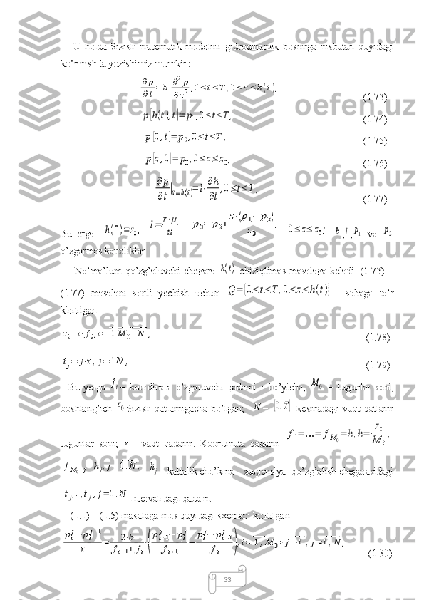 33      U   holda   Sizish   matematik   modelini   gidrodinamik   bosimga   nisbatan   quyidagi
ko’rinishda yozishimiz mumkin: 
                               ∂	p
∂t=	b⋅∂2p	
∂z2,0≤	t≤	T	,0≤	z≤	h(t),   (1.73)
                                	
p[h(t),t]=	p1,0≤	t≤	T	,                                     (1.74) 
                                 	
p[0,t]=	p2,0≤	t≤	T	,                                           (1.75)
                                 	
p[z,0]=	p0,0≤	z≤	z0,                                          (1.76)
                                     	
∂p
∂t
|z=h(t)=	l⋅∂h
∂t
,0≤	t≤	T	,                              (1.77)
Bu   erga    	
h(0)=	z0,  	l=	r⋅μ
u	,  	p0=	p2+	
z⋅(p1−	p2)	
z0	
,  	0≤	z≤	z0;  	b ,	l ,	p1   va  	p2
o’zgarmas kattaliklar. 
        No’ma’lum   qo’zg’aluvchi   chegara  	
h(t)   chiziqlimas   masalaga   keladi.   (1.73)   −
(1.77)   masalani   sonli   yechish   uchun  
Q	=	{0≤	t≤	T	,0≤	z≤	h(t)}     sohaga   to’r
kiritilgan:  	
zi=	i⋅fi,i=	1M	0+N	
____________	
,
                                             (1.78)	
tj=	j⋅τ,j=	1N
____	
,
                                                            (1.79)
    Bu   yerga  	
fi −   koordinata   o’zgaruvchi   qadami  	z bo’yicha;  	M	0   −   tugunlar   soni,
boshlang’ich  	
z0 Sizish   qatlamigacha   bo’lgan;    	N −  	[0,T]   kesmadagi   vaqt   qatlami
tugunlar   soni;  	
τ −   vaqt   qadami.   Koordinata   qadami  	
f1=	…	=	fM0=	h,h=	
z0	
M	0
,	
fM0+j=	hj,j=	1.N	
_____	
,
  	hj – kattalik cho’kma  -suspensiya  qo’zg’alish chegarasidagi	
⌊tj−1,tj⌋,j=	1.N	
_____
intervalidagi qadam. 
    (1.1) – (1.5) masalaga mos quyidagi sxemani kiritilgan: 	
pij−	pij−1	
τ	=	2⋅b	
fi+1+	fi
⋅(
pi+1j	−	pij	
fi+1	
−	
pij−	pi−1j	
fi	),i=	1,M	0+	j−	1	
________________	
,j=	1,N	
____	
,
        (1.80) 