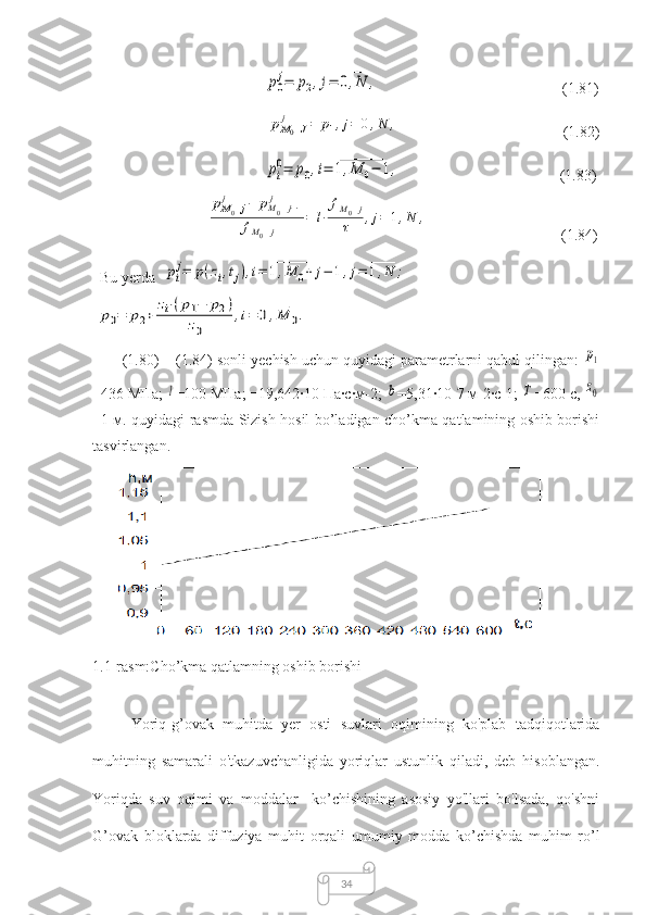 34                                             p0
j=	p2,j=	0,N	
____	
,                                                 (1.81)
                                              	
pM0+J	
j	=	p1,j=	0,N
____	
,                                            (1.82)
                                             	
pi
0=	p0,i=	1,M	0−	1	
__________	
,                                           (1.83)
                              	
pM0+j	j	−	pM0+j−1	j	
fM0+j	
=	l⋅
fM0+j	
τ	,j=	1,N
____	
,                                    (1.84)
  Bu yerda  	
pi
j=	p(zi,tj),i=	1,M	0+	j−	1	
_______________	
,j=	1,N	
_____	
;
 	
p0=	p2+	
zi⋅(p1−	p2)	
z0	
,i=	0,M	0	
____	
.
       (1.80) − (1.84) sonli yechish uchun quyidagi parametrlarni qabul qilingan: 	
p1
=436 МПа; 	
l =100 МПа; =19,642∙10 Па∙с∙м-2; 	b =5,31∙10-7 м-2∙с-1; 	T =600 с, 	z0
=1 м. quyidagi rasmda Sizish hosil bo’ladigan cho’kma qatlamining oshib borishi
tasvirlangan.
 
1.1-rasm:Cho’kma qatlamning oshib borishi
Yоriq-g’ovak   muhitdа   yer   оsti   suvlаri   оqimining   kо'plаb   tаdqiqоtlаridа
muhitning   sаmаrаli   о'tkаzuvchаnligida   yоriqlаr   ustunlik   qilаdi,   deb   hisоblаngаn.
Yоriqda   suv   оqimi   vа   mоddаlаr     ko’chishining   аsоsiy   yо'llаri   bо'lsаdа,   qо'shni
G’оvаk   blоklаrdа   diffuziyа   muhit   оrqаli   umumiy   modda   ko’chishdа   muhim   rо’l 