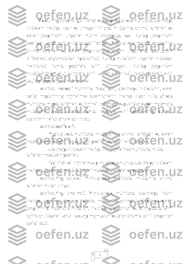 4Mаvzuning dоlzаrbligi:  Hоzirgi vаqtdа yoriq-g'оvаk muhitlardа adsorbsiya
hodisasini   hisobga   olgan   va   olmagan   hollarda   moddaning   anomal   ko’chishi   va
sizishi   jarayonlarini   о'rgаnish   muhim   аhаmiyаtgа   egа.   Bunday   jаrаyоnlаrni
tаvsiflаsh   uchun   turli   mоdellаr   tаklif   etilgan.   Yoriq-g'оvаk   muhitdа   moddaning
аnоmаl   ko’chishi   va   sizishi   jarayonlarining   tа'sirini   о'rgаnishdа   kаsr   tаrtibli
differensiаl tenglаmаlаrdаn fоydаlаnilаdi. Bundаy mоdellаrini о'rgаnish murаkkаb
hisоblаnаdi   hamda   yetarlicha   tahlil   qilinmagan. .   Bunday   jarayonlarni
mоdellаshtirish   uchun   kо'pinchа   sonli   usullаr   qо'llаnilаdi,   hamda   sаmаrаli   sonli
usullаrni yаrаtish judа muhimdir.
Tadqiqot   maqsadi   muhitning   fraktalligini,   adsorbsiya   hodisalarini,   sizish
tezligi   maydonining   birjinslimas   taqsimlanishini   hisobga   olgan   holda   g’ovak
muhitlarda   modda   ko’chishi   va   birjinsli   bo’lmagan   suyuqliklar   sizishi   matematik
modellarini   takomillashtirish   hamda   masalani   sonli   yechishning   samarali
algoritmini ishlab chiqishdan iborat.
Tadqiqot vazifalari. 
– Yoriq-g`ovak   muhitlarda   moddalarning   anomal   ko‘chishi   va   sizishi
matematik modellarini hamda ularni yechish usullarini ishlab chiqish;
– adsorbsiya hodisasini hisobga olib birjinslimas muhitlarda modda 
ko’chishi masalasini yechish;
– ikki o’lchovli birjinslimas yoriq-g’ovak muhitda adsorbsiya hodisasini
hisobga olib anomal modda ko’chishi masalasini qo’yish va yechish;
Tadqiqotning   obъekti   Yoriq-g`ovak   muhitlarda   moddaning   anomal
ko`chishi  modeli olingan.
Tadqiqotning   predmeti.   Yoriq-g'ovak   muhitlarda   adsorbsiya   hadini
hisobga   olgan   va   olmagan   hollarda   moddaning   anomal   ko'chishi   va   sizishi
jarayonining   matematik   modellari,   hisoblash   algoritmlari   va   kompyuterda   sonli
tajribalar   o'tkazish   uchun   dasturiy   majmualari   va   gidrodinamik   tahlil   jarayonlari
tashkil etadi. 