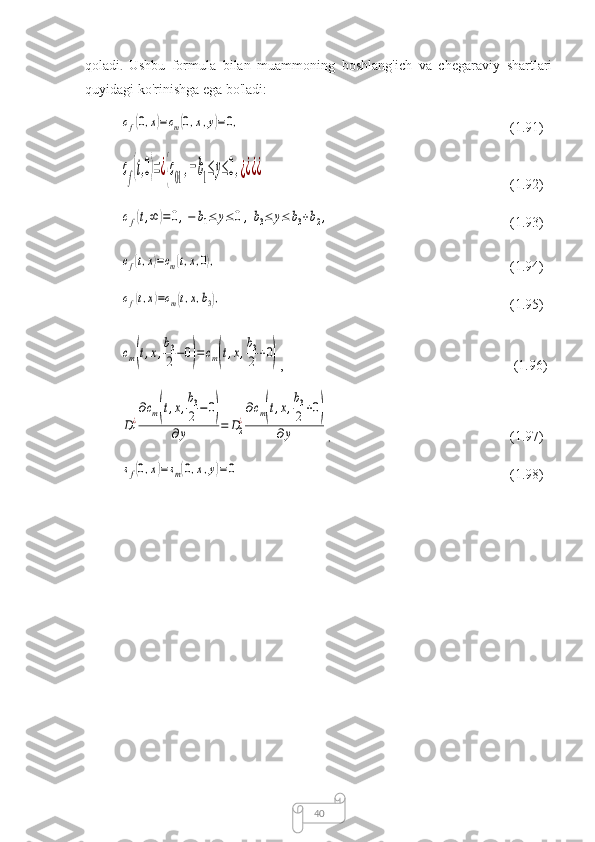 40qоlаdi .   Ushbu   fоrmulа   bilаn   muаmmоning   bоshlаng'ich   vа   chegаrаviy   shаrtlаri
quyidаgi kо'rinishgа egа bо'lаdi:cf(0,x)=cm(0,x,y)=0,
                (1.91)	
cf(t,0)=¿{c01,−b1≤y≤0,¿¿¿¿
(1.92)	
cf(t,∞	)=0,−	b1≤	y≤0	,b3≤	y≤	b3+b2,
(1.93)	
cf(t,x)=cm(t,x,0),
(1.94)	
cf(t,x)=cm(t,x,b3),
(1.95)	
cm(t,x,
b3
2−0)=	cm(t,x,
b3
2+0)
,  (1.96)	
D1
¿
∂cm(t,x,
b3
2−	0)	
∂y	=	D2
¿
∂cm(t,x,
b3
2+0)	
∂y
,   (1.97)	
sf(0,x)=	sm(0,x,y)=	0
                                            (1.98) 