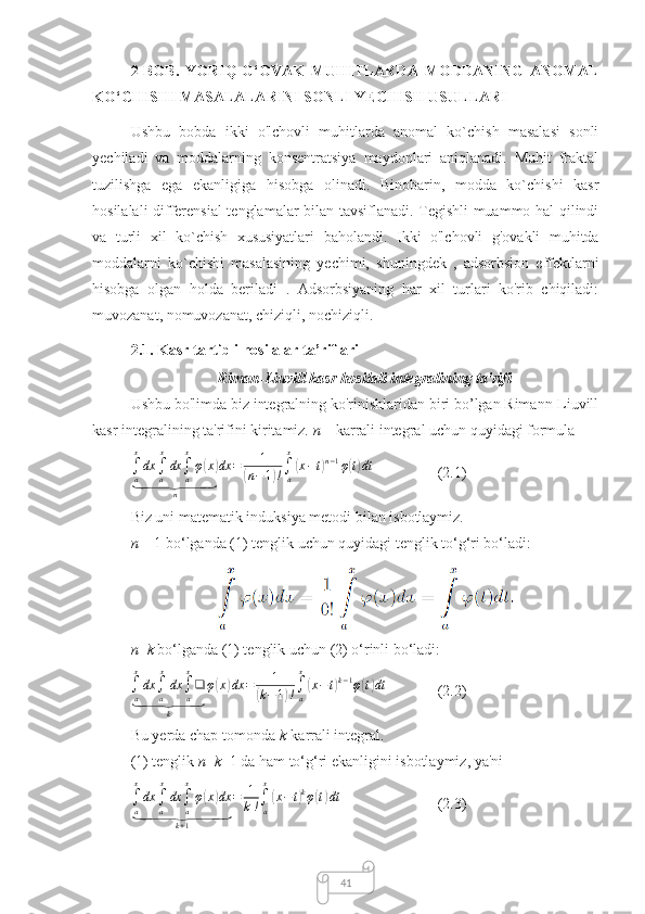 412-BOB.   YORIQ-G‘OVAK   MUHITLARDA   MODDANING   ANOMAL
KO‘CHISHI MASALALARINI SONLI YECHISH USULLARI
Ushbu   bobda   ikki   o'lchovli   muhitlarda   anomal   ko`chish   masalasi   sonli
yechiladi   va   moddalarning   konsentratsiya   maydonlari   aniqlanadi.   Muhit   fraktal
tuzilishga   ega   ekanligiga   hisobga   olinadi.   Binobarin,   modda   ko`chishi   kasr
hosilalali differensial tenglamalar bilan tavsiflanadi. Tegishli muammo hal qilindi
va   turli   xil   ko`chish   xususiyatlari   baholandi.   Ikki   o'lchovli   g'ovakli   muhitda
moddalarni   ko`chishi   masalasining   yechimi,   shuningdek   ,   adsorbsion   effektlarni
hisobga   olgan   holda   beriladi   .   Adsorbsiyaning   har   xil   turlari   ko'rib   chiqiladi:
muvozanat, nomuvozanat, chiziqli, nochiziqli.
2.1. Kasr tartibli hosilalar ta’riflari
Riman-Liuvill kasr hosilali integralining ta'rifi
Ushbu bo'limda biz integralning ko'rinishlaridan biri bo’lgan Rimann-Liuvill
kasr integralining ta'rifini kiritamiz.  n  – karrali integral uchun quyidagi formula
∫
a x
dx
∫
a x
dx
∫
ax
φ( x	)	
⏟
n dx = 1	(
n − 1	) ! ∫
ax	(
x − t	) n − 1
φ	( t) dt
   (2.1)
Biz uni matematik induksiya metodi bilan isbotlaymiz.
n  = 1 bo‘lganda (1) tenglik uchun quyidagi tenglik to‘g‘ri bo‘ladi:
n = k  bo‘lganda (1) tenglik uchun (2) o‘rinli bo‘ladi:	
∫a
x
dx	∫a
x
dx	∫a
x
❑	
⏟	
k	
φ(x)dx	=	1	
(k−1)!∫a
x
(x−	t)k−1φ(t)dt
(2.2)
Bu yerda chap tomonda  k -karrali integral.
(1) tenglik  n = k +1 da ham to‘g‘ri ekanligini isbotlaymiz, ya'ni
∫
a x
dx
∫
a x
dx
∫
ax
φ	
( x	) dx	
⏟
k + 1 = 1
k ! ∫
ax	
(
x − t	) k
φ	( t) dt
(2.3) 