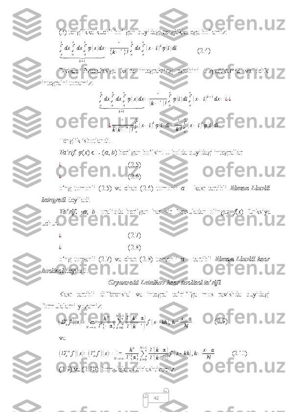 42(3) tenglikka kuchli bo‘lgan quyidagi tenglikka ega bo‘lamiz:∫a
x
dx	∫a
x
dx	∫a
x
φ(x)dx	
⏟	
k+1	
=	1	
(k−1)!∫a
x
dx	∫a
x
(x−t)kφ(t)dt
(2.4)
Dirixle   formulasiga   ko'ra   integralning   tartibini   o'zgartiramiz   va   ichki
integralni topamiz:
∫
a x
dx
∫
a x
dx
∫
ax
φ	
( x	) dx	
⏟
k + 1 = 1	(
k − 1	) ! ∫
a x
φ	( t) dt
∫
ax	(
x − t	) k − 1
dx = ¿ ¿	
¿	1	
k(k−1)!∫a
x
(x−t)kφ(t)dt	=	1
k!∫a
x
(x−t)kφ(t)dt	.
Tenglik isbotlandi.
Ta’rif.   φ ( x )   L	
ϵ
1 ( a ,  b ) berilgan bo‘lsin. U holda quyidagi integrallar	
¿
(2.5)
¿
(2.6)
o‘ng   tomonli   (2.5)   va   chap   (2.6)   tomonli   a   –   kasr   tartibli   Riman-Liuvill
integrali  deyiladi .
Ta’rif.   [ a ;   b ]   oraliqda   berilgan   har   bir   formuladan   olingan   f ( x )   funksiya
uchun
¿
(2.7)
¿
(2.8)
o‘ng   tomonli   (2.7)   va   chap   (2.8)   tomonli   α   –   tartibli   Riman-Liuvill   kasr
hosilasi  deyiladi .
Gryunvald-Letnikov kasr hosilasi ta’rifi
Kasr   tartibli   differensial   va   integral   ta’rififga   mos   ravishda   quyidagi
formulalarni yozamiz:
(Daαf)(x)=	limN→∞	
hα	
Г(−α)∑k=0	
N−1Г(k−α)	
Г(k+1)f(x−	kh	),h=	x−	a	
N
(2.9)
va	
(
D
a− α
f	)( x	) =	( I
aα
f	)( x	) = lim
N → ∞ h α
Г ( α ) ∑
k = 0N − 1
Г	( k + α	)
Г	
( k + 1	) f	( x − kh	) , h = x − a
N (2.10)
(2.9) va (2.10) formulalarni birlashtiramiz. 