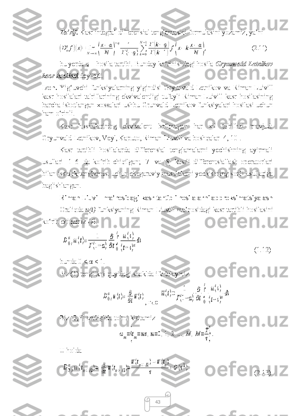 43Ta’rif.  Kasr integral-differensial tenglamasini formulasini yozamiz, ya’ni(
D
aq
f	)( x	) = lim
N → ∞	( x − a
N	) − q
1
Г ( − q ) ∑
k = 0N − 1
Г	
( k − q	)
Г	
( k + 1	) f	( x − k x − a
N	) , (2.11)
bu yerda q – hosila tartibi. Bunday ko‘rinishdagi hosila  Gryunvald-Letnikov
kasr hosilasi  deyiladi.
Izoh.   Yig‘uvchi   funksiyalarning   yigindisi   Gryunvald-Letnikov   va   Riman-Luivill
kasr   hosilalari   ta'riflarining   ekvivalentligi   tufayli   Riman-Luivill   kasr   hosilasining
barcha isbotlangan xossalari ushbu Grunvald-Letnikov funksiyalari hosilasi uchun
ham o‘rinli.
Kasr   hosilalarining   ekvivalent   bo‘lmagan   har   xil   ta'riflari   mavjud:
Gryunvald-Letnikov, Veyl, Kaputo, Riman-Liuvill va boshqalar [4, 10]. 
Kasr   tartibli   hosilalarda   differensial   tenglamalarni   yechishning   ayirmali
usullari   [1–6]   da   ko rib   chiqilgan;   [7]   va   [8]   kasrli   differentsiallash   operatorlari	
ʻ
bilan issiqlik tenglamasi uchun chegaraviy masalalarni yechishning sonli usullariga
bag'ishlangan.
Riman-Liuvill ma’nosidagi kasr tartibli hosilalarni approksimatsiyalash
Oraliqda  u(t)  funksiyaning Riman-Liuvill ma’nosidagi kasr tartibli hosilasini
ko‘rib chiqamiz [9].	
D0t
α	u(t)=	1	
Г(1−α)	
∂
∂t∫
0
t	u(s)	
(t−s)αds
(1.12)
bunda 0 < α < 1.
Biz (1) tenglikni quyidagi shaklda ifodalaymiz	
D0t
α	u(t)=	∂
∂tu(t)
,  где  	u(t)=	1	
Г(1−α)	
∂
∂t∫
0
t	u(s)	
(t−s)αds
Biz [0,T] oralig'ida to'rni kiritamiz	
ωm={tm=mτ	,m=0,1,2,...,M	,M=T
τ}.
U holda	
D	0t
α	u(tn+1/2)=	∂
∂tu(tn+1/2)=
u(tn+1/2)−	u(tn)	
τ	+O(τ2)
(2.13) 