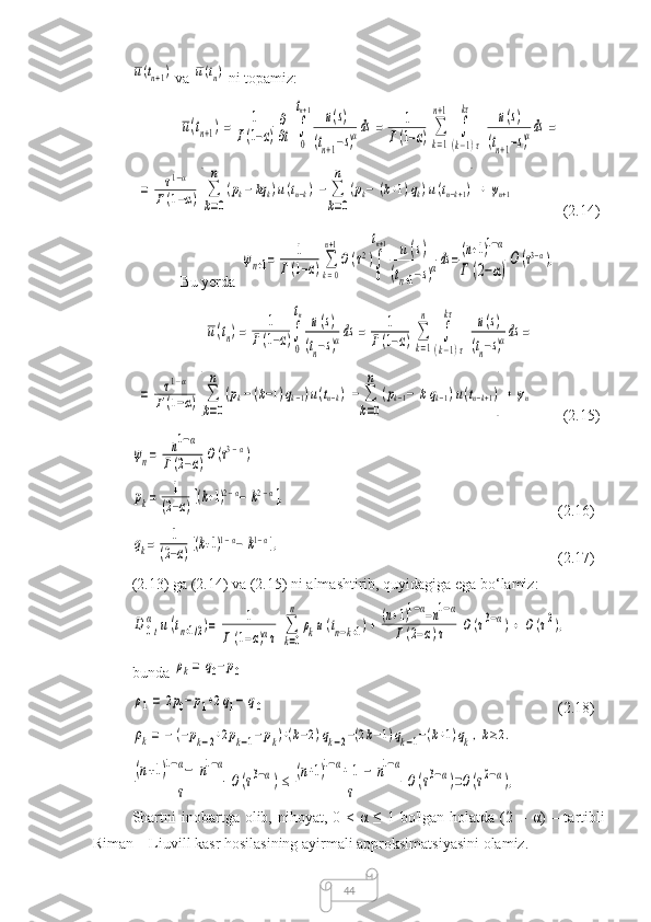 44u(tn+1) va 	u(tn)  ni topamiz:	
u(tn+1)=	1	
Г(1−α)
∂
∂t	∫
0
tn+1	u(s)	
(tn+1−s)αds	=	1	
Г(1−α)	∑
k=1
n+1	
∫
(k−1)τ	
kτ	u(s)	
(tn+1−s)αds	=	
=	τ1−α	
Г(1−α)[∑
k=0
n	
(pk−	kqk)u(tn−k)−	∑
k=0
n	
(pk−	(k+1)qk)u(tn−k+1)]+	ψn+1
(2.14)
Bu yerda 	
ψn+1=	1	
Г(1−α)∑
k=0
n+1
O(τ2)∫
0
tn+1	u(s)	
(tn+1−s)αds=(n+1)1−α	
Г	(2−α)
O	(τ3−α),	
u(tn)=	1	
Г(1−α)∫
0
tn	u(s)	
(tn−s)αds	=	1	
Г(1−α)	∑
k=1
n	
∫
(k−1)τ	
kτ	u(s)	
(tn−s)αds	=	
=	τ1−α	
Г(1−α)[∑
k=0
n	
(pk−	(k−1)qk−1)u(tn−k)−	∑
k=0
n	
(pk−1−	kqk−1)u(tn−k+1)]+	ψn
(2.15)	
ψn=	n1−α	
Г(2−α)O(τ3−α)	
pk=	1	
(2−α)[(k+1)2−α−	k2−α],
(2.16)	
qk=	1	
(2−α)[(k+1)1−α−	k1−α],
(2.17)
(2.13) ga (2.14) va (2.15) ni almashtirib, quyidagiga ega bo‘lamiz:	
D	0t
α	u(tn+1/2)=	1	
Г(1−α)ατ	
∑
k=0
n	
ρku(tn−k+1)+	(n+1)1−α−n1−α	
Г(2−α)τ	O(τ3−α)+	O	(τ2),
bunda 	
ρk=	q0−p0	
ρ1=	2p0−p1+2q1−	q0
(2.18)	
ρk=	−	(−pk−2+2pk−1−pk)+(k−2)qk−2−(2k−1)qk−1−(k+1)qk,k≥2.	
(n+1)1−α−	n1−α	
τ	O(τ3−α)≤	(n+1)1−α+	1−	n1−α	
τ	O	(τ3−α)=O(τ2−α),
Shartni   inobartga  olib, nihoyat,  0 <  α  ≤  1 bo'lgan  holatda  (2  –   α )  – tartibli
Riman – Liuvill kasr hosilasining ayirmali approksimatsiyasini olamiz. 