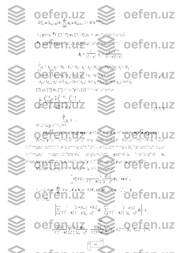45 D	0tα	u(tn+1/2)=	∑
k=0
n	
ρku(tn−k+1)+	O	(τ2−α),
Bu yerda 	
ρk  (2.16) va (2.17) ga muvofiq hisoblanadi.	
ρk
 koeffitsiyent uchun quyidagi tengliklar o‘rinli:	
ρ0=	1	
(2−α),ρ1=	3−22−α	
(1−α)(2−α),	
∑
k=0
n
ρk=	q0−p0+2p0−p1+	2q1−	q0−p0+2p1−p2−3q1+3q2−p1+	2p2−	
−p3+	q1−5q2+4q3−p2+	2p3−p4+	2q2−7q3+5q4+...+	(8)	
−pn−2+2pn−1−pn+(n−2)qn−2−(2n−1)qn−1+(n+1)qn=pn−1−pn−(n−1)qn−1+(n+1)qn.
(2) ga (3) va (4) ni qo‘yib, (9) ni hosil qilamiz:	
∑
k=0
n	tn+1	
2−α−	2tn
2−α+	tn−1	
2−α	
(1−	α)(2−	α)⋅τ2	⋅τα
(2.20)
Shunday qilib, 	
∑
k=0
n
ρk	≤	1.
Kaputo ma’nosidagi kasr tartibli hosilalarni approksimatsiyalash
Amaliy   qo‘llanmalar   uchun   eng   katta   qiziqish   Kaputo   ma’nosida   butun
bo‘lmagan tartibli hosilalarning ta’rifidir. Ushbu ta’rifning afzalligi tartiblari butun
bo‘lmagan   integro-differensial   tenglamalarni   yechishda   boshlang‘ich   va
chegaraviy shartlar masalasini amaliy qo‘llash uchun yagona yechimdir.
Kaputo kasr tartibli hosilasini ko'rib chiqamiz.
D
tα
v	
( t) = 1
Г ( 1 − α ) ∫
0 t
˙v ( s )
( t − s ) α ds , 0 < α < 1 ,
❑ C
bunda  ˙v	
( s) = dv
ds . 	T>0,K	∈N	,τ=T/K	,τk=	kτ	, при  k = 0,1 , … K .
 
U holda	
|∑l=0
k−1	1	
Г(1−α)∫tl
tl+1v(tl+1)−v(tl)	
τ(tk−	s)α	ds	−∑l=0
k−1	1	
Г(1−α)∫tl
tl+1	˙v(s)	
(tk−	s)αds	|=¿	
¿¿
¿ O ( τ )
Г ( 1 − α ) ∑
l = 0k − 1
∫
t
lt
l + 1
ds
( t
k − s ) α = O ( τ )
Г ( 2 − α ) ∑
l = 0k − 1	
[
( t
k − t
l ) 1 − α
− ( t
k − t
l + 1 ) 1 − α	]
= ¿ 2.19 