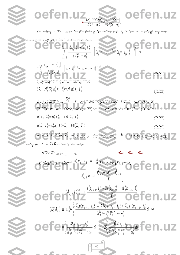 46¿ ( kr ) 1 − α
O ( τ )
Г ( 2 − α ) ≤ T 1 − α
O( τ)
Г	
( 2 − α	) ,
Shunday   qilib,   kasr   hosilasining   koordinatasi   ??????
??????   bilan   nuqtadagi   ayirma
analogini quyidagicha berishi mumkin.	
∑
l=0	
k−1v(tl+1)	−	v(tl)	
τГ(2−	α)	[(tk−	tl)1−α−	(tk−	tl+1)1−α
]	=	
=∑
l=0
k−1v(tl+1)−	v(tl)	
ταГ(2−α)	
[(k−	l)1−α−	(k−	l−	1)1−α].
(2.21)
Quyidagi tenglamani qaraymiz:	
(λ−	Δ)Dt
αu(x,t)=	Δ	u(x,t)
(2.22)
Bu yerda  ??????  > 0, 	
Dt
α  –  ??????  o'zgaruvchisiga nisbatan Kaputo kasr hosilasi. 
(2.22) uchun boshlang‘ich (2.23) va chegaraviy shartlar (2.24) kiritiladi:	
u(x,0)=ϕ(x),	x∈(0,π)
(2.23)	
u(0,t)=u(π,t)=0,	t∈(0,T)
(2.24)	
D	=	(0,π)×	(0,T)
  muhitda   x   o‘qi   bo‘yicha    	h	=	π/N qadam   va   t   vaqt
bo‘yicha 	
τ	=	T/K to‘rni kiritamiz:	
ω	h	,	τ	=	¿	¿	¿
To‘rdagi qiymatlarni 	
u(xn,tk)=	un
k  bilan  belgilaymiz,	
Δn,h
l	u	=	
un+1	
l	−	2un
l+	un−1	
l	
h2
,	
(Δn,hu)(t)	=	
u(xn+1,t)−	2u(xn,t)+	u(xn−1,t)	
h2	
(Dt
αΔn)u	(tk)=∫
0
tkDtu(xn+1,tk)	−	2Dtu(xn,tk)+	Dtu	(xn−1,tk)	
h2(t−s)αГ(1	−	α)	
ds	=	
=∫
0
tk	Dtu(xn+1,tk)	
h2(t−s)αГ(1	−	α)
ds	−	2∫
0
tk	Dtu(xn,tk)	
h2(t−s)αГ(1	−	α)
ds	+ 