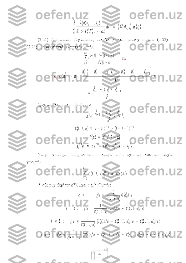 47+	∫
0
tk	Dtu(xn−1,tk)	
h2(t−s)αГ(1	−	α)
ds	=	(Dt
αΔn,h)u(tk)(2.21)   formuladan   foydalanib,   boshlang'ich-chegaraviy   masala   (2.22)   –
(2.24) uchun ayirmali sxemani olamiz.	
∑
l=0
k−1(k−l)1−α−(k−l−1)1−α	
ταГ(2−α)	
×¿¿	
¿	[λ(ui
l+1−	ui
l−	
ui+1	
l+1−	ui+1	
l	−	2(ui
l+1−	ui
l)	+	ui−1	
l+1−	ui−1	
l	
h2	]=	
=	
ui+1	
k	−	2ui
k+	ui−1	
k	
h2	.
Quyidagi belgilashni kiritamiz	
Λi
k=	
ui+1
k	−	2ui
k+	ui−1	
k	
h2	,	
C(k,l,α)=	(k−	l)1−α−	(k−	l−	1)1−α,	
G(α)	=	ταГ(2−	α),	
χi
k+1u	=	λui
k+1−	λui
k−	Λi
k+1u	+	Λi
ku.
Yangi   kiritilgan   belgilashlarni   hisobga   olib,   ayirmali   sxemani   qayta
yozamiz:	
∑
l=0
k−1
C(k,l,α)χi
k+1u	=	G(α)Λi
ku
Bizda quyidagi tengliklarga ega bo‘lamiz:	
k	=	1	:	χi
1u	=	1	
C(1,0,α)
G(α)Λi
1u	
k	=	2	:	χi
2u	=	1	
C(2,1,α)
(G(α)Λi
2u	−	C(2,0,α)χi
1u)	
k	=	3	:	χi
3u	=	1	
C(3,1,α)
(G(α)Λi
3u	−	C(3,0,α)χi
1u	−	C(3,1,α)χi
2u)	
k	=	4	:	χi
4u	=	1	
C(4,1,α)
(G(α)Λi
4u	−	C(4,0,α)χi
1u	−	C(4,1,α)χi
2u	−	C(4,2,α)χi
3u) 