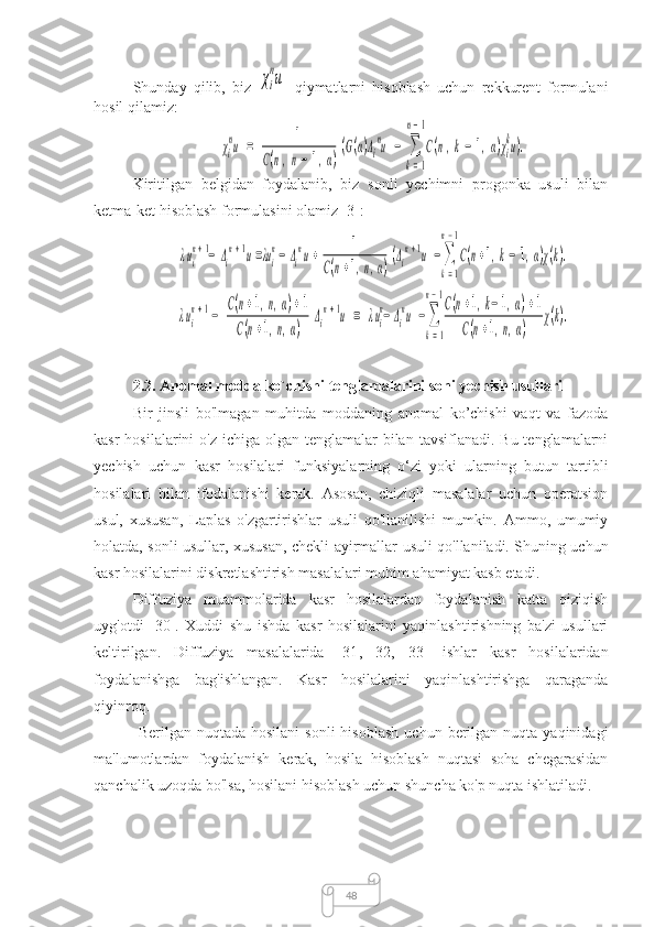 48Shunday   qilib,   biz  χi
nu qiymatlarni   hisoblash   uchun   rekkurent   formulani
hosil qilamiz:  	
χi
nu	=	1	
C(n,n−	1,α)
(G(α)Λi
nu	−	∑
k=1	
n−1
C(n,k−	1,α)χi
ku).
Kiritilgan   belgidan   foydalanib,   biz   sonli   yechimni   progonka   usuli   bilan
ketma-ket hisoblash formulasini olamiz [3]:	
λui
n+1−	Δi
n+1u=λui
n−	Δi
nu+	1	
C(n+1,n,α)
(Δi
n+1u	−∑
k=1	
n−1
C(n+1,k−	1,α)χ(k).	
λui
n+1−	
C(n+1,n,α)+1	
C(n+1,n,α)	
Δi
n+1u	=	λui
n−Δi
nu	−∑
k=1	
n−1C(n+1,k−	1,α)+1	
C(n+1,n,α)	
χ(k).
2.2. Anomal modda ko`chishi tenglamalarini soni yechish usullari
Bir   jinsli   bo'lmagan   muhitda   moddaning   anomal   ko’chishi   vaqt   va   fazoda
kasr  hosilalarini  o'z ichiga  olgan tenglamalar  bilan  tavsiflanadi. Bu tenglamalarni
yechish   uchun   kasr   hosilalari   funksiyalarning   o‘zi   yoki   ularning   butun   tartibli
hosilalari   bilan   ifodalanishi   kerak.   Asosan,   chiziqli   masalalar   uchun   operatsion
usul,   xususan,   Laplas   o'zgartirishlar   usuli   qo'llanilishi   mumkin.   Ammo,   umumiy
holatda, sonli usullar, xususan, chekli   ayirmallar   usuli qo'llaniladi. Shuning uchun
kasr hosilalarini diskretlashtirish masalalari muhim ahamiyat kasb etadi.
Diffuziya   muammolarida   kasr   hosilalardan   foydalanish   katta   qiziqish
uyg'otdi   [30].   Xuddi   shu   ishda   kasr   hosilalarini   yaqinlashtirishning   ba'zi   usullari
keltirilgan.   Diffuziya   masalalarida   [31 ,   32 ,   33]   ishlar   kasr   hosilalaridan
foydalanishga   bag'ishlangan.   Kasr   hosilalarini   yaqinlashtirishga   qaraganda
qiyinroq.
  Berilgan  nuqtada  hosilani   sonli   hisoblash   uchun  berilgan  nuqta  yaqinidagi
ma'lumotlardan   foydalanish   kerak,   hosila   hisoblash   nuqtasi   soha   chegarasidan
qanchalik uzoqda bo'lsa, hosilani hisoblash uchun shuncha ko'p nuqta ishlatiladi. 