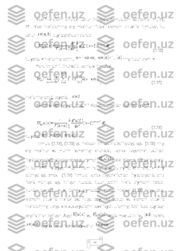 49Kasr   hosilalarini   aniqlash   uchun   bir   necha   formulalarni   keltiramiz   [34,   35,
36].   Kasr   hosilalarining   eng   mashhur   ifodasi   Riemann-Liouville   formulasi,   bu
uchun x∈[a,b]  quyidagicha aniqlanadi	
D	RLα	u(x)=	1	
Г(n−	α)	
dn	
dx	n∫
α
x
u(ξ)(x−	ξ)n−α−1dξ
(2.25)
bu yerda 	
α hosilaning tartibi, 	n−	1<α<n,n=	[α]+1	,[α] ning  butun qismi 	α .
Yana bir ta'rif - Grunvald-Letnikov formulasi	
DGLα	=	limΔx→0	
1
Δx	α	∑k=0	
[x−αΔx	]
(−	1)k(k
α
)u(x−	kΔx	)
,  (2.26)
hosilaning tartibi qayerda .
 	
α>0
Kasr hosilasining yana bir ta'rifi Kaputo tomonidan taklif qilingan[6].	
DRLα	u(x)=	1	
Г(n−	α)∫
α
xdnu(ξ)	
dx	n	(x−ξ)n−α−1dξ
,  (2.27)
bu yerda 	
n−	1<α<n	,	n=	[α]+1 .
Formula   (2.27),   (2.25)   ga   nisbatan   bir   qator   afzalliklarga   ega.   (2.25)   ning
eng   mashhur   va   muhim   kamchiligi   shundaki,   Laplas   o'zgartirish   usulidan
foydalanganda hosilaning chegara qiymati 	
DRL
α	u(x) pastki chegara nuqtasida paydo
bo'ladi  	
x=	0 .  Muayyan   muammolarni   hal   qilishda   bu   qiymat   ko'pincha   jismoniy
talqinga   ega   emas.     (2.27)   formula   Laplas   o'zgarishlaridan   foydalanganda   aniq
fizzik   ma'noga   ega   bo'lgan   nuqtada   butun   tartibli   hosila   qiymatini   beradi.
Bundan   tashqari,
 	
x=	a   doimiy   qiymatdagi   Kaputo   hosilasi   (2.27)   nolga   teng,
Riemann-Liouville   hosilasi   esa   nolga   teng.   Bu   Caputo   va   Riemann-Liouville
hosilalarining  o'ziga  xos   xususiyatlarini  tavsiflaydi.  Ularning  farqi  faqat  quyidagi
tenglik bilan berilgan. Agar	
DC
αu(x)  va  	DRL
α	u(x)  ichida mavjud bo'lsa,
 	[a,b]  barcha	
x∈[a,b]
tenglik uchun har qanday uchun	1<α<n 