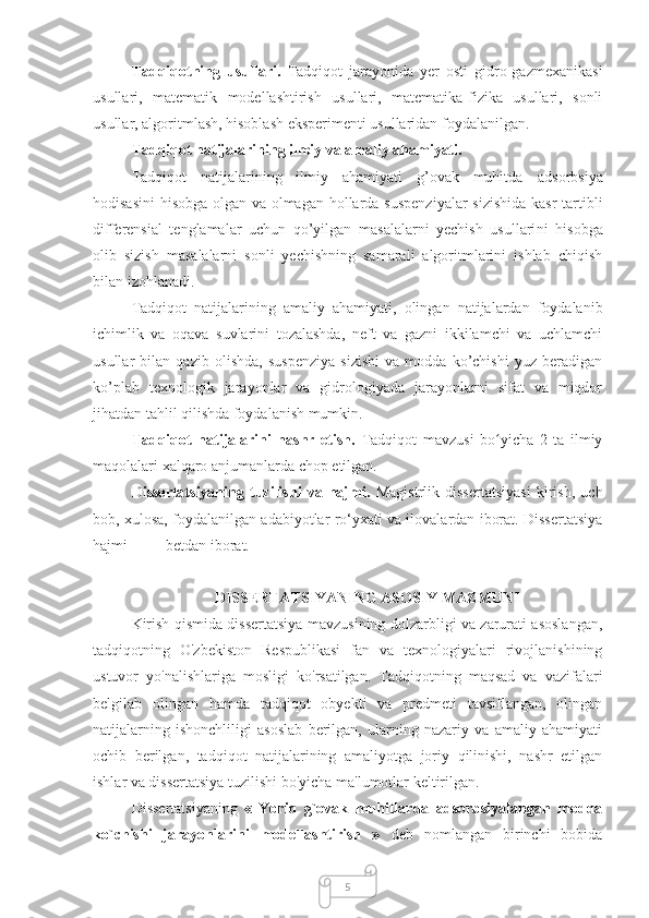 5Tadqiqotning   usullari.   Tadqiqot   jarayonida   yer   osti   gidro-gazmexanikasi
usullari,   matematik   modellashtirish   usullari,   matematika-fizika   usullari,   sonli
usullar, algoritmlash, hisoblash eksperimenti usullaridan foydalanilgan.
Tadqiqot natijalarining ilmiy va amaliy ahamiyati.
Tadqiqot   natijalarining   ilmiy   ahamiyati   g’ovak   muhitda   adsorbsiya
hodisasini  hisobga olgan va olmagan hollarda   suspenziyalar  sizishida kasr  tartibli
differensial   tenglamalar   uchun   qo’yilgan   masalalarni   yechish   usullari ni   hisobga
olib   sizish   masalalarni   sonli   yechishning   samarali   algoritmlarini   ishlab   chiqish
bilan izohlanadi. 
Tadqiqot   natijalarining   amaliy   ahamiyati,   olingan   natijalardan   foydalanib
ichimlik   va   oqava   suvlarini   tozalashda,   neft   va   gazni   ikkilamchi   va   uchlamchi
usullar   bilan   qazib   olishda,   suspenziya   sizishi   va   modda   ko’chishi   yuz   beradigan
ko’plab   texnologik   jarayonlar   va   gidrologiyada   jarayonlarni   sifat   va   miqdor
jihatdan tahlil qilishda foydalanish mumkin.
Tadqiqot   natijalarini   nashr   etish.   Tadqiqot   mavzusi   bo yicha   2   ta   ilmiyʻ
maqolalari xalqaro anjumanlarda chop etilgan.
Dissertatsiyaning   tuzilishi   va   hajmi.   Mаgistrlik   dissertatsiyasi   kirish,   uch
bob, xulosa, foydalanilgan adabiyotlar ro‘yxati va ilovalardan iborat. Dissertatsiya
hajmi ____ betdan iborat.
DISSERTATSIYANING ASOSIY MAZMUNI
Kirish qismida dissertatsiya mavzusining dolzarbligi va zarurati asoslangan,
tadqiqotning   O'zbekiston   Respublikasi   fan   va   texnologiyalari   rivojlanishining
ustuvor   yo'nalishlariga   mosligi   ko'rsatilgan.   Tadqiqotning   maqsad   va   vazifalari
belgilab   olingan   hamda   tadqiqot   obyekti   va   predmeti   tavsiflangan,   olingan
natijalarning   ishonchliligi   asoslab   berilgan,   ularning   nazariy   va   amaliy   ahamiyati
ochib   berilgan,   tadqiqot   natijalarining   amaliyotga   joriy   qilinishi,   nashr   etilgan
ishlar va dissertatsiya tuzilishi bo'yicha ma'lumotlar keltirilgan.
Dissertatsiyaning   «   Yoriq   g`ovak   muhitlarda   adsorbsiyalangan   modda
ko`chishi   jarayonlarini   modellashtirish   »   deb   nomlangan   birinchi   bobida 