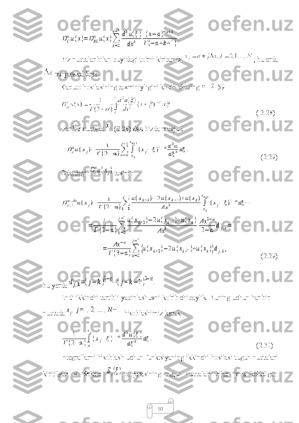 50DC
αu(x)=	DRL
α	u(x)∑
k=0	
n−1dku(ξ)	
dx	k	
(x−	a)−a+k	
Г(−α+k+1).Biz nuqtalar bilan quyidagi to'rni kiritamiz  , bu erda
panjara qadami.
Kaputo hosilasining taxminiyligini ko'rib chiqing  [59]
( 2.28)
Har bir nuqtada	
xj
  (2.28) dan bizda mavjud	
Dcαu(xj)=	1	
Г	(2−	α)∑k=0
j−1
∫xk
xk+1
(xj−	ξ)1−αd2u	
dξ	2dξ	.
(2.29)
Odatdagi 	
Dc
αu(xj) taxmin	
Dc,1α,Δx	u(xj)=	1	
Г	(2−	α)∑k=0
j−1u(xk+2)−	2u(xk+1)+u(xk)	
Δx	2	∫xk
xk+1
(xj−	ξ)1−αdξ	=	
=	1	
Г	(2−	α)∑
k=0
j−1u(xk+2)−	2u(xk+1)+u(xk)	
Δx	2	⋅Δx	2−α	
2−	α	dj,k=	
=	Δx	−α	
Г	(3−	α)∑
k=0	
j−1
(u(xk+2)−	2u(xk+1)+u(xk))dj,k,
(2.29)
bu yerda	
dj,k=(j−	k)2−α−(j−	k−	1)2−α.
  Endi ikkinchi tartibli yaqinlashuvni ko'rib chiqaylik. Buning uchun har bir 
nuqtada	
xj,j=1,2,...,N−1
  hisoblashimiz kerak	
1	
Г(2−	α)∫
a
xj
(xj−	ξ)1−αd2u(ξ)	
dξ	2	dξ	.
(2.30)
Integrallarni hisoblash uchun funktsiyaning ikkinchi hosilasi tugun nuqtalari
kiritilgan  	
u
  Spline  	Sj(ξ) panjarasining   tugun   nuqtalari   bilan   mos   keladigan 