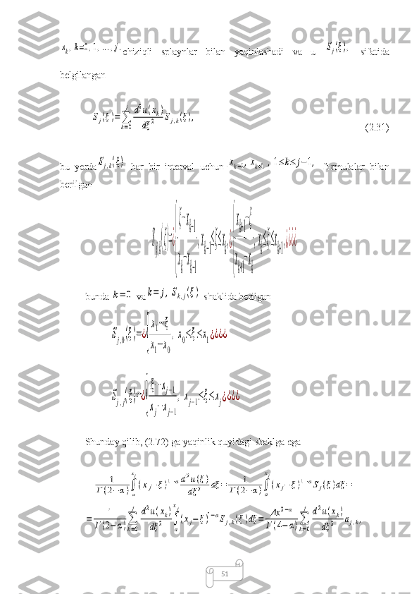 51xk,k=0,1,...,j.chiziqli   splaynlar   bilan   yaqinlashadi   va   u  	Sj(ξ),
  sifatida
belgilangan	
Sj(ξ)=	∑
k=0
j	d2u(xk)	
dξ	2	Sj,k(ξ),
(2.31)
bu   yerda	
Sj,k(ξ)
  har   bir   interval   uchun	[xk−1,xk+1],1≤	k≤	j−1,
  formulalar   bilan
berilgan	
S
j,k
(ξ)=¿
{
ξ−xk−1	
x
k
−x
k−1
,x
k−1
≤ξ≤x
k
,¿
{
xk+1−ξ	
x
k+1
−x
k
,x
k
≤ξ≤x
k+1
,¿¿¿¿
bunda 	
k=	0
  va	k=	j,Sk,j(ξ)
  shaklida berilgan	
Sj,0(ξ)=¿
{
x1−ξ	
x1−x0
,x0≤ξ≤x1¿¿¿¿
 	
Sj,j(ξ)=¿
{
ξ−xj−1	
xj−xj−1
,xj−1≤ξ≤	xj¿¿¿¿
Shunday qilib, (2.72) ga yaqinlik quyidagi shaklga ega	
1	
Г(2−	α)∫a
xj
(xj−	ξ)1−αd2u(ξ)	
dξ	2	dξ	=	1	
Г(2−	α)∫
a
xj
(xj−	ξ)1−αSj(ξ)dξ	=	
=	1	
Г	(2−	α)∑
k=0
j	d2u(xk)	
dξ	2	∫
a
xj
(xj−	ξ)1−αSj,k(ξ)dξ	=	Δx	2−α	
Г(4−	α)∑
k=0
j	d2u(xk)	
dξ	2	aj,k, 