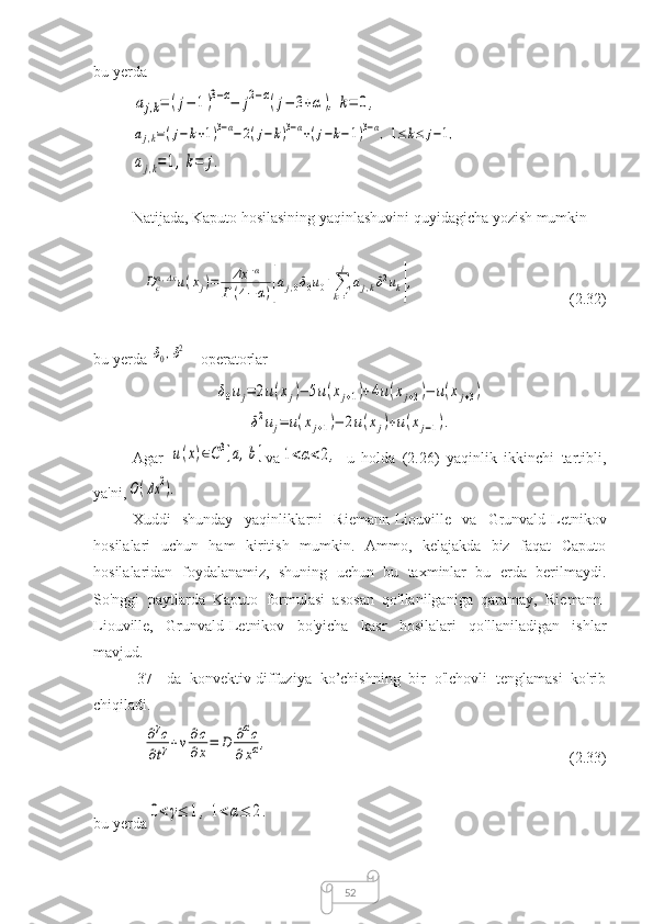 52bu yerdaaj,k=	(j−	1)3−α−	j2−α(j−	3+α),k=	0,	
aj,k=(j−	k+1)3−α−	2(j−	k)3−α+(j−k−1)3−α,1≤	k≤	j−1,	
aj,k=1,k=	j.
Natijada, Kaputo hosilasining yaqinlashuvini quyidagicha yozish mumkin	
Dcα,Δxu(xj)=	Δx	−α	
Г(4−α)[aj,0δ0u0+∑
k=1
j	
aj,kδ2uk],
(2.32)
bu yerda 	
δ0,δ2
  - operatorlar	
δ0uj=	2u(xj)−	5u(xj+1)+4u(xj+2)−	u(xj+3)	
δ2uj=	u(xj+1)−	2u(xj)+u(xj−1).
Agar  	
u(x)∈C3[a,b] va	1<α<2,
  u   holda   (2.26)   yaqinlik   ikkinchi   tartibli,
ya'ni,	
O(Δx	2).
Xuddi   shunday   yaqinliklarni   Riemann-Liouville   va   Grunvald-Letnikov
hosilalari   uchun   ham   kiritish   mumkin.   Ammo,   kelajakda   biz   faqat   Caputo
hosilalaridan   foydalanamiz,   shuning   uchun   bu   taxminlar   bu   erda   berilmaydi.
So'nggi   paytlarda   Kaputo   formulasi   asosan   qo'llanilganiga   qaramay,   Riemann-
Liouville,   Grunvald-Letnikov   bo'yicha   kasr   hosilalari   qo'llaniladigan   ishlar
mavjud.
[37]   da   konvektiv-diffuziya   ko’chishning   bir   o'lchovli   tenglamasi   ko'rib
chiqiladi.	
∂γc	
∂tγ+v∂c
∂x=	D	∂αc	
∂xα,
(2.33)
bu yerda	
0<γ≤	1,1<α≤	2. 