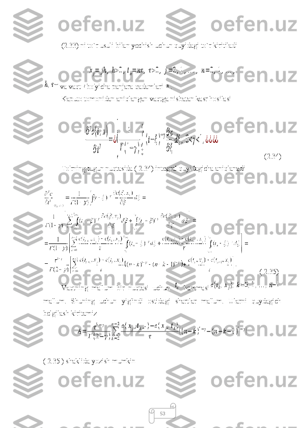 53(2.33) ni to`r usuli bilan yechish uchun quyidagi to`r kiritiladixj=	jh	,h>0,tn=	nτ	,τ>0,	j=	0,1,...,	n=	0,1,...,	
h,τ−
va vaqt 	t bo'yicha panjara qadamlari 	x .
Kaputo tomonidan aniqlangan vaqtga nisbatan kasr hosilasi	
∂
γ
c(t,x)	
∂t
γ	=¿
{	
1	
Г(1−γ)
∫
0
t
(t−ξ)
−γ∂c
∂ξ
dξ	,0<γ<1,¿¿¿¿
(2.34)
To'rning tugun nuqtasida ( 2.34) integral quyidagicha aniqlanadi
( 2.35)
Vaqtning   ma'lum   bir   nuqtasi   uchun  	
tn
  hammasi	c(tk,xj),k=0,1,...,n−1
ma'lum.   Shuning   uchun   yig'indi   ostidagi   shartlar   ma'lum.   Ularni   quydagich
belgilash kiritamiz	
A=	τ1−γ	
Г	(2−	γ)∑
k=0	
n−2c(xj,tk+1)−	c(xj,tk)	
τ	((n−	k)1−γ−	(n−	k−	1)1−γ)
( 2.35 ) shaklida yozish mumkin 