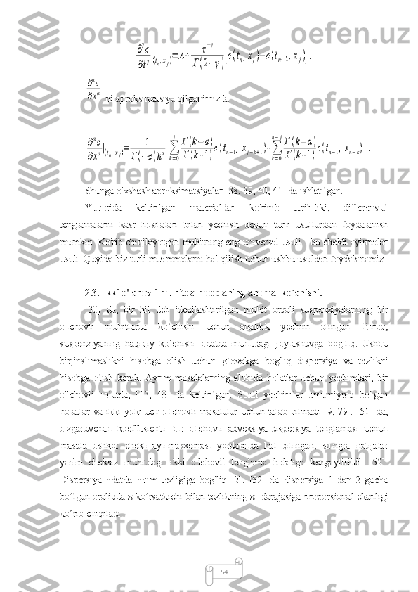 54∂γc	
∂tγ|(tn,xj)=	A+	τ−γ	
Г(2−	γ)[с(tn,xj)−	c(tn−1,xj)].	
∂αc	
∂xα  ni aproksimatsiya qilganimizda	
∂αc	
∂xα|(tn,xj)=	1	
Г(−α)hα[∑
k=0
j	Г(k−	α)	
Г(k+1)
c(tn−1,xj−k+1)+∑
k=0
n−jГ(k−	α)	
Г(k+1)
c(tn−1,xn−k)].
Shunga o'xshash aproksimatsiyalar [38, 39, 40, 41] da ishlatilgan.
Yuqorida   keltirilgan   materialdan   ko'rinib   turibdiki,   differensial
tenglamalarni   kasr   hosilalari   bilan   yechish   uchun   turli   usullardan   foydalanish
mumkin. Ko'rib chiqilayotgan muhitning eng universal usuli - bu chekli ayirmalar
usuli. Quyida biz turli muammolarni hal qilish uchun ushbu usuldan foydalanamiz.
2.3. Ikki o'lchovli muhitda moddaning anomal ko`chishi.
[30]   da,   bir   hil   deb   ideallashtirilgan   muhit   orqali   suspenziyalarning   bir
o'lchovli   muhitlarda   ko`chishi   uchun   analitik   yechim   olingan.   Biroq,
suspenziyaning   haqiqiy   ko`chishi   odatda   muhitdagi   joylashuvga   bog'liq.   Ushbu
birjinslimaslikni   hisobga   olish   uchun   g`ovakga   bog'liq   dispersiya   va   tezlikni
hisobga   olish   kerak.   Ayrim   masalalarning   alohida   holatlar   uchun   yechimlari,   bir
o'lchovli   holatda,   [13,   40]   da   keltirilgan.   Sonli   yechimlar   umumiyroq   bo'lgan
holatlar va ikki yoki uch o'lchovli masalalar uchun talab qilinadi [9, 79]. [51] da,
o'zgaruvchan   koeffitsientli   bir   o'lchovli   adveksiya-dispersiya   tenglamasi   uchun
masala   oshkor   chekli-ayirmasxemasi   yordamida   hal   qilingan,   so'ngra   natijalar
yarim   cheksiz   muhitdagi   ikki   o'lchovli   tenglama   holatiga   kengaytirildi.   [52].
Dispersiya   odatda   oqim   tezligiga   bog'liq   [2].   [52]   da   dispersiya   1   dan   2   gacha
bo lgan oraliqda 	
ʻ n  ko rsatkichi bilan tezlikning 	ʻ n - darajasiga   proporsional ekanligi
ko rib chiqiladi .	
ʻ 