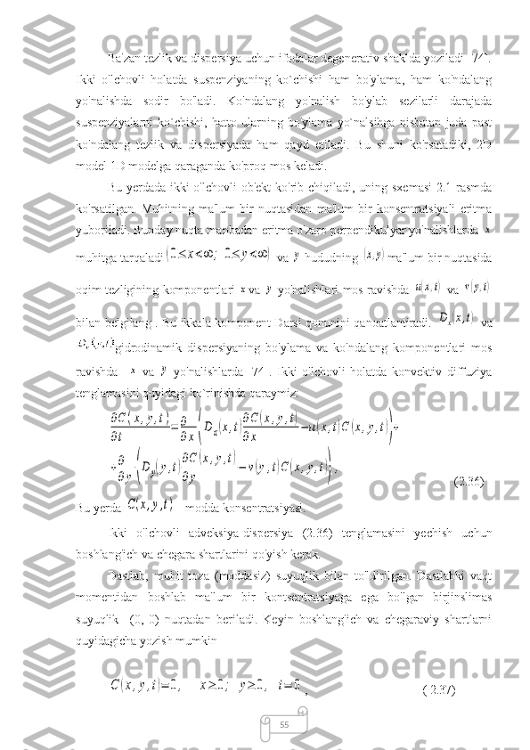 55Ba'zan tezlik va dispersiya uchun ifodalar degenerativ shaklda yoziladi [74].
Ikki   o'lchovli   holatda   suspenziyaning   ko`chishi   ham   bo'ylama,   ham   ko'ndalang
yo'nalishda   sodir   bo'ladi.   Ko'ndalang   yo'nalish   bo'ylab   sezilarli   darajada
suspenziyalarni   ko`chishi,   hatto   ularning   bo'ylama   yo`nalsihga   nisbatan   juda   past
ko'ndalang   tezlik   va   dispersiyada   ham   qayd   etiladi.   Bu   shuni   ko'rsatadiki,   2D
model 1D modelga qaraganda ko'proq mos keladi.
Bu yerda da   ikki o'lchovli  ob'ekt  ko'rib chiqiladi, uning sxemasi  2.1-rasmda
ko'rsatilgan.   Muhitning   ma'lum   bir   nuqtasidan   ma'lum   bir   konsentratsiyali   eritma
yuboriladi. Bunday nuqta manbadan eritma o'zaro perpendikulyar yo'nalishlarda x
muhitga tarqaladi	
(0≤	x<∞	;	0≤	y<∞	)
  va 	y  hududning 	(x,y) ma'lum bir nuqtasida
oqim tezligining komponentlari  	
x va  	y   yo'nalishlari mos
  ravishda  	u(x,t)   va  	v(y,t)
bilan belgilang . Bu ikkala komponent Darsi qonunini qanoatlantiradi.  	
Dx(x,t)   va
gidrodinamik   dispersiyaning   bo'ylama   va   ko'ndalang   komponentlari   mos
ravishda    	
x   va  	y   yo'nalishlarda   [74].   Ikki   o'lchovli   holatda   konvektiv   diffuziya
tenglamasini quyidagi ko`rinishda qaraymiz:	
∂C	(x,y,t)	
∂t	
=	∂
∂x(D	x(x,t)
∂C	(x,y,t)	
∂	x	
−	u(x,t)C	(x,y,t))+	
+∂
∂	y	(D	y(y,t)
∂C	(x,y,t)	
∂y	
−	v(y,t)C	(x,y,t)),
(2.36)
Bu yerda 	
C(x,y,t)
  - modda konsentratsiyasi.
Ikki   o'lchovli   adveksiya-dispersiya   (2.36)   tenglamasini   yechish   uchun
boshlang'ich va chegara shartlarini qo'yish kerak.
Dastlab,   muhit   toza   (moddasiz)   suyuqlik   bilan   to'ldirilgan.   Dastlabki   vaqt
momentidan   boshlab   ma'lum   bir   kontsentratsiyaga   ega   bo'lgan   birjinslimas
suyuqlik     (0,   0)   nuqtadan   beriladi.   Keyin   boshlang'ich   va   chegaraviy   shartlarni
quyidagicha yozish mumkin	
C	(x,y,t)=	0,	x≥	0;	y≥	0,	t=	0
,  ( 2.37) 
