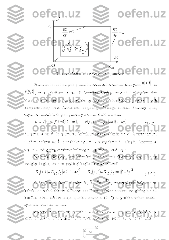 57y	
y	
0		


y
C	
0		


x
C
x	
x	0	
		0	0	t	t	
2.1-rasm. Ikki o'lchovli muhitning sxemasi.
Muhit bir hil bo'lmaganligi sababli, ikkita tezlik komponenti, ya'ni.	
u(x,t)
  va	
v(y,t)
,   mos   keladigan  	x
  va  	y   koordinatalarning   chiziqli   funksiyalari   deb
hisoblanadi. Bundan tashqari, tezliklar  ga bog'liq deb hisoblanadi  ,  	
t ya'ni  . tezlik
komponentining   ba'zi   funktsional   bog'liqligi  	
t hisobga   olinadi.   Shunday   qilib,
suyuqlik harakati tezligining tarkibiy qismlari shaklda olinadi	
u(x	,t)=	u0	f1(mt	)(1+	ax	),	v(y,t)=	v0f1(mt	)(1+by	),
(2.40)
Bu   yerda  	
a
  va  	b -   bo`ylama   va   ko'ndalang   yo'nalishlarda   bir   xillik   parametrlari.
Turli   ma'nolar	
a
  va  	b   ir   jinslilikning   turli   xususiyatlarini   ifodalaydi.   Parametr  	a
suyuqlik tezligining statsionar bo'lmagan o'zgarishini tavsiflaydi.
Ma'lumki,   diffuziya   koeffitsientlari   (gidrodinamik   dispersiya)   suyuqlikning
tezligiga bog'liq. Bu erda quyidagi bog'liqlik qabul qilinadi	
D	x(x,t)=	D	x0f2(mt	)(1+ax	)2,	D	y(y,t)=	D	y0f2(mt	)(1+by	)2
.  ( 2.41)
(2.5),   (2.6)   da   koeffitsientlar  	
u0 ,  	v0
,  	Dx0 ,  	Dy0 ,   mos   ravishda   bo'ylama   va
ko'ndalang   yo'nalishlarda   diffuziya   koeffitsientlarining   harakat   tezligining   bir   hil
koeffitsientlari   sifatida   talqin   qilinishi   mumkin.   (2.36)   ni   yechish   uchun   chekli-
ayirmalar usuli qo'llaniladi.
Keling,   ikki   o'lchovli   g'ovak   muhitda   moddalarning   anomal   ko`chishini
ko'rib chiqaylik. Biroq, agar muhit fraktal tuzilishga ega bo'lsa, ko`chish jarayoni 