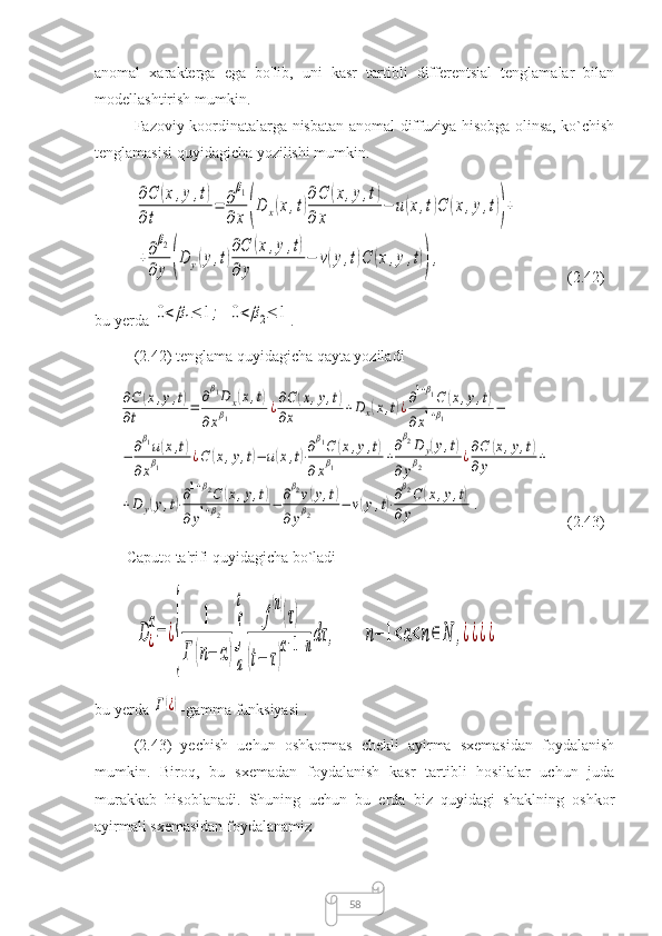 58anomal   xarakterga   ega   bo'lib,   uni   kasr   tartibli   differentsial   tenglamalar   bilan
modellashtirish mumkin.
Fazoviy koordinatalarga nisbatan anomal diffuziya hisobga olinsa, ko`chish
tenglamasisi quyidagicha yozilishi mumkin.∂C	(x,y,t)	
∂t	
=	∂
β1	
∂x	(D	x(x,t)
∂C	(x,y,t)	
∂	x	
−	u(x,t)C	(x,y,t))+	
+∂
β2	
∂	y	(D	y(y,t)
∂C	(x,y,t)	
∂	y	
−	v(y,t)C	(x,y,t)),
(2.42)
bu yerda 	
0<	β1≤	1;	0<	β2≤	1 .
(2.42) tenglama quyidagicha qayta yoziladi	
∂C	(x,y,t)	
∂t	=	
∂β1D	x(x,t)	
∂xβ1	¿∂C	(x,y,t)	
∂x	+D	x(x,t)¿∂1+β1C	(x,y,t)	
∂x1+β1	−	
−	∂β1u(x,t)	
∂xβ1	¿C	(x,y,t)−	u(x,t)⋅∂β1C	(x,y,t)	
∂xβ1	+
∂β2D	y(y,t)	
∂yβ2	¿∂C	(x,y,t)	
∂	y	+	
+D	y(y,t)⋅∂1+β2C	(x,y,t)	
∂	y1+β2	−	∂β2v(y,t)	
∂yβ2	−	v(y,t)⋅∂β2C	(x,y,t)	
∂	y	.
(2.43)
Caputo  ta'rifi quyidagicha bo`ladi	
D¿
α
=	¿
{	
1	
Γ	(n−	α)
∫
a
t	
f
(n)
(τ)	
(t−	τ)
α+1−ndτ	,	n−	1<α<n∈	N	,¿¿¿¿
bu yerda 	
Γ(¿) -gamma funksiyasi . 
(2.43)   yechish   uchun   oshkormas   chekli   ayirma   sxemasidan   foydalanish
mumkin.   Biroq,   bu   sxemadan   foydalanish   kasr   tartibli   hosilalar   uchun   juda
murakkab   hisoblanadi.   Shuning   uchun   bu   erda   biz   quyidagi   shaklning   oshkor
ayirmali sxemasidan foydalanamiz 
