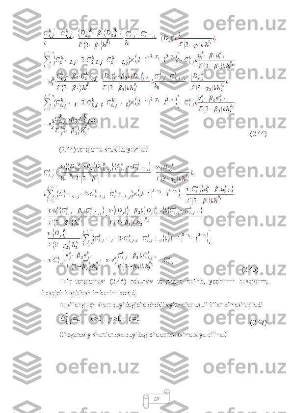 59Ci,jk+1−	Ci,jk	
τ	=	(D	x)i
k−	β1(D	x)i−1
k	
Γ	(2−	β1)h1
β1	⋅Ci,jk	−	Ci−1,j	k	
h1	
+(D	x)i
k¿1
Γ	(3−	γ1)¿h1
γ1¿	
∑l=0
i−1
[(Ci+1−l,j	k	−	2⋅C	i−l,j	k	+Ci−1−l,j	k	)×	((l+1)2−γ1−	l2−γ1)]−	Ci,jk	¿uik−	β1ui−1k	
Γ	(2−	β1)¿h1
β1−	
−	uik⋅
Ci,jk	−	β1⋅C	i−1,j	k	
Γ	(2−	β1)⋅h1
β1	+(D	y)j
k−	β2¿(D	y)j−1	
k	
Γ	(2−	β2)¿h2
β2	¿C	i,jk	−	Ci,j−1	k	
h2	
+(D	y)j
k	
Γ	(3−	γ2)¿h2
γ2¿	
∑l=0
j−1
[(Ci,j+1−l	k	−	2⋅Ci,j−l	k	+Ci,j−1−l	k	)×	((l+1)2−γ1−	l2−γ1)]−	Ci,jk	¿vjk−	β2vj−1k	
Γ	(2−	β2)¿h2
β2−	
−	vjkCi,jk	−	β2⋅Ci,j−1	k	
Γ	(2−	β2)⋅h2
β2	. (2.44)
(2.44) tenglama shaklda yoziladi	
Ci,jk+1=	
τ⋅((D	x)i
k−	β1(D	x)i−1
k	)⋅(Ci,jk	−	Ci−1,j	k	)	
h1
1+β1⋅Γ	(2−	β1)	
+
τ⋅(D	x)i
k	
Γ	(3−	γ1)¿h1
γ1¿	
¿∑l=0
i−1
[(Ci+1−l,j	k	−	2⋅C	i−l,j	k	+Ci−1−l,j	k	)×	((l+1)2−γ1−	l2−γ1)]−	
τ⋅Ci,jk	(uik−	β1ui−1k	)	
Γ	(2−	β1)¿h1
β1	−	
−	
τ⋅uik(C	i,jk	−	β1⋅Ci−1,j	k	)	
Γ	(2−	β1)⋅h1
β1	+
τ⋅((D	y)j
k−	β2¿(D	y)j−1	
k	)¿(C	i,jk	−	C	i,j−1	k	)	
Γ	(2−	β2)¿h2
1+β2	+	
+
τ⋅(D	y)j
k	
Γ	(3−	γ2)⋅h2
γ2⋅∑l=0
j−1
[(Ci,j+1−l	k	−	2⋅Ci,j−l	k	+Ci,j−1−l	k	)¿((l+1)2−γ1−	l2−γ1)]−	
−	τ⋅C	i,jk⋅
vjk−	β2vj−1	k	
Γ	(2−	β2)⋅h2
β2−	τ⋅vjkCi,jk	−	β2¿Ci,j−1	k	
Γ	(2−	β2)¿h2
β2	+Ci,jk	.
(2.45)
To‘r   tenglamasi   (2.46)   rekursiv   tenglama   bo‘lib,   yechimni   bosqichma-
bosqich hisoblash imkonini beradi.
Boshlang`ich shart quyidagicha chekli ayirmalar usuli bilan almashtiriladi	
Ci,j
0	=	0,	x≥	0;	y≥	0;	t=	0
(2.47)
Chegaraviy shartlar esa quyidagicha approksimatsiya qilinadi 