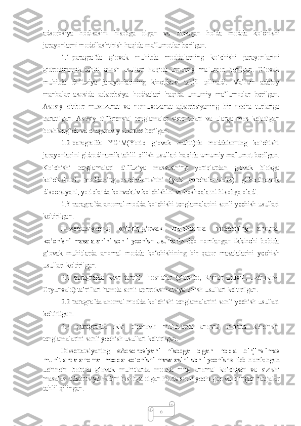 6adsorbsiya   hodisasini   hisobga   olgan   va   olmagan   holda   modda   ko`chishi
jarayonlarni modellashtirish haqida ma’lumotlar berilgan. 
1.1-paragrafda   g’ovak   muhitda   moddalarning   ko`chishi   jarayonlarini
gidrodinamik   tahlil   qilish   usullari   haqida   umumiy   ma'lumot   berilgan.   G’ovak
muhitda   diffuziya   jarayonlarining   kinetikasi   tahlil   qilinadi.   Ma’lum   adabiy
manbalar   asosida   adsorbsiya   hodisalari   haqida   umumiy   ma’lumotlar   berilgan.
Asosiy   e'tibor   muvozanat   va   nomuvozanat   adsorbsiyaning   bir   necha   turlariga
qaratilgan.   Asosiy   differensial   tenglamalar   sistemalari   va   ularga   mos   keladigan
boshlang'ich va chegaraviy shartlar berilgan.
1.2-paragrafda   YG`M(Yoriq   g`ovak   muhit)da   moddalarning   ko`chishi
jarayonlarini gidrodinamik tahlil qilish usullari haqida umumiy ma'lumot berilgan.
Ko`chishi   tenglamalari   diffuziya   massasining   yoriqlardan   g'ovak   blokga
ko`chishiini,   moddaning   parchalanishini   (yoki   parchalanishini),   gidrodinamik
dispersiyani, yoriqlarda konvektiv ko`chishini va boshqalarni hisobga oladi.
1.3 paragrafda anomal modda ko`chishi tenglamalarini sonli yechish usullari
keltirilgan.
Dissertatsiyaning   «Yoriq-g‘ovak   muhitlarda   moddaning   anomal
ko‘chishi   masalalarini   sonli   yechish   usullari»   deb   nomlangan   ikkinchi   bobida
g‘ovak   muhitlarda   anomal   modda   ko‘chishining   bir   qator   masalalarini   yechish
usullari keltirilgan. 
2.1   paragrafda   kasr   tartibli   hosilalar   (Kaputo,   Riman-Liuvill,   Letnikov-
Gryunvald) ta’riflari hamda sonli approksimatsiya qilish usullari keltirilgan.
2.2 paragrafda anomal modda ko`chishi tenglamalarini sonli yechish usullari
keltirilgan.
2.3   paragrafda   ikki   o`lchovli   muhitlarda   anomal   modda   ko`chishi
tenglamalarini sonli yechish usullari keltirilgan.
Dissertatsiyaning   «Adsorbsiyani   hisobga   olgan   holda   birjinslimas
muhitlarda anomal modda ko`chishi masalasini sonli yechish»   deb nomlangan
uchinchi   bobida   g‘ovak   muhitlarda   modda   ning   anomal   ko‘chishi   va   sizishi
masalasi adsorbsiya hadini hisobga olgan holda sonli yechilgan va olingan natijalar
tahlil qilingan.  