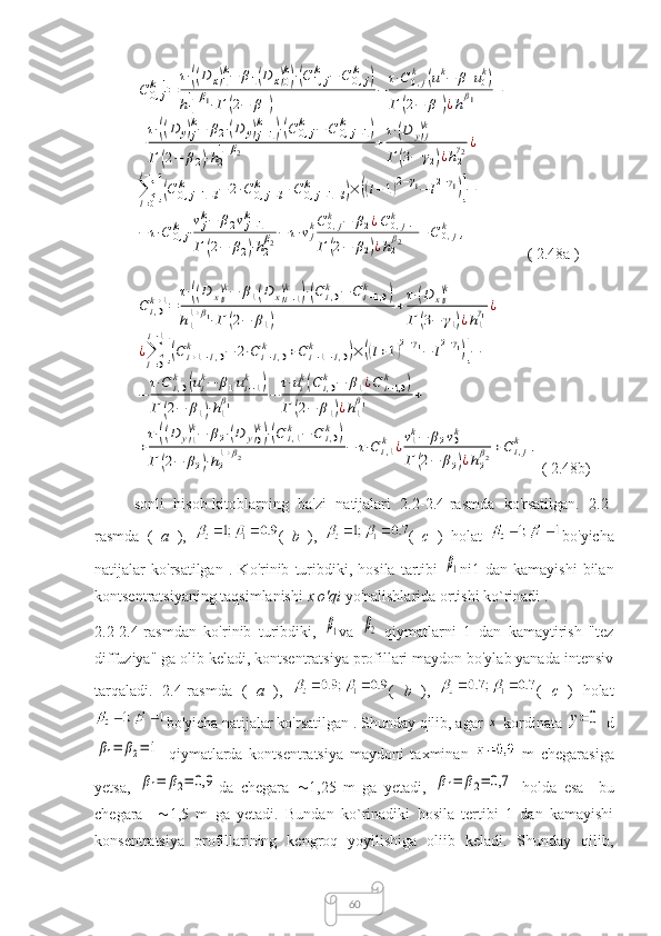 60C	0,j	k+1=	
τ⋅((D	x)1
k−	β1(D	x)0
k)⋅(C	1,j	k	−	C	0,j	k	)	
h1
1+β1⋅Γ	(2−	β1)	
−	
τ⋅C	0,jk	(u1k−	β1u0k)	
Γ	(2−	β1)¿h1
β1	+	
+
τ⋅((D	y)j
k−	β2⋅(D	y)j−1	
k	)⋅(C	0,j	k	−	C	0,j−1	k	)	
Γ	(2−	β2)⋅h2
1+β2	+
τ⋅(D	y)j
k	
Γ	(3−	γ2)¿h2
γ2¿	
∑l=0
j−1
[(C	0,j+1−l	k	−	2⋅C	0,j−l	k	+C	0,j−1−l	k	)×	((l+1)2−γ1−	l2−γ1)]−	
−	τ⋅C	0,j	k	⋅
vjk−	β2vj−1	k	
Γ	(2−	β2)⋅h2
β2−	τ⋅vjkC	0,jk	−	β2¿C	0,j−1	k	
Γ	(2−	β2)¿h2
β2	+C	0,j	k	, ( 2.48a )	
C	i,0k+1=	
τ⋅((D	x)i
k−	β1(D	x)i−1	
k	)⋅(C	i,0k	−	C	i−1,0	k	)	
h1
1+β1⋅Γ	(2−	β1)	
+
τ⋅(D	x)i
k	
Γ	(3−	γ1)¿h1
γ1¿	
¿∑l=0
i−1
[(C	i+1−l,0	k	−	2⋅C	i−l,0	k	+C	i−1−l,0	k	)×	((l+1)2−γ1−	l2−γ1)]−	
−	
τ⋅C	i,0k	(uik−	β1ui−1	k	)	
Γ	(2−	β1)⋅h1
β1	−	
τ⋅uik(C	i,0k	−	β1¿C	i−1,0k	)	
Γ	(2−	β1)¿h1
β1	+	
+
τ⋅((D	y)1
k−	β2⋅(D	y)0
k)⋅(C	i,1k	−	C	i,0k	)	
Γ	(2−	β2)⋅h2
1+β2	−	τ⋅C	i,1k	¿v1k−	β2v0k	
Γ	(2−	β2)¿h2
β2+C	i,jk	.
( 2.48b) 
sonli   hisob-kitoblarning   ba'zi   natijalari   2.2-2.4-rasmda   ko'rsatilgan.   2.2-
rasmda   (   a   ),   (   b   ),   (   c   )   holat   bo'yicha
natijalar   ko'rsatilgan   .   Ko'rinib   turibdiki,   hosila   tartibi  	
β1 ni1   dan   kamayishi   bilan
kontsentratsiyaning taqsimlanishi  x o'qi  yo'nalishlarida ortishi ko`rinadi .
2.2-2.4-rasmdan   ko'rinib   turibdiki,  	
β1 va  	β2   qiymatlarni   1   dan   kamaytirish   "tez
diffuziya" ga olib keladi, kontsentratsiya profillari maydon bo'ylab yanada intensiv
tarqaladi.   2.4-rasmda   (   a   ),   (   b   ),   (   c   )   holat
bo'yicha natijalar ko'rsatilgan . Shunday qilib, agar 	
x  kordinata 	y=	0  d	
β1=	β2=	1
  qiymatlarda   kontsentratsiya   maydoni   taxminan     m   chegarasiga
yetsa,  
β1=	β2=	0,9 da   chegara    1,25   m   ga   yetadi,  	β1=	β2=	0,7   holda   esa     bu
chegara      1,5   m   ga   yetadi.   Bundan   ko`rinadiki   hosila   tertibi   1   dan   kamayishi
konsentratsiya   profillarining   kengroq   yoyilishiga   oliib   keladi.   Shunday   qilib, 