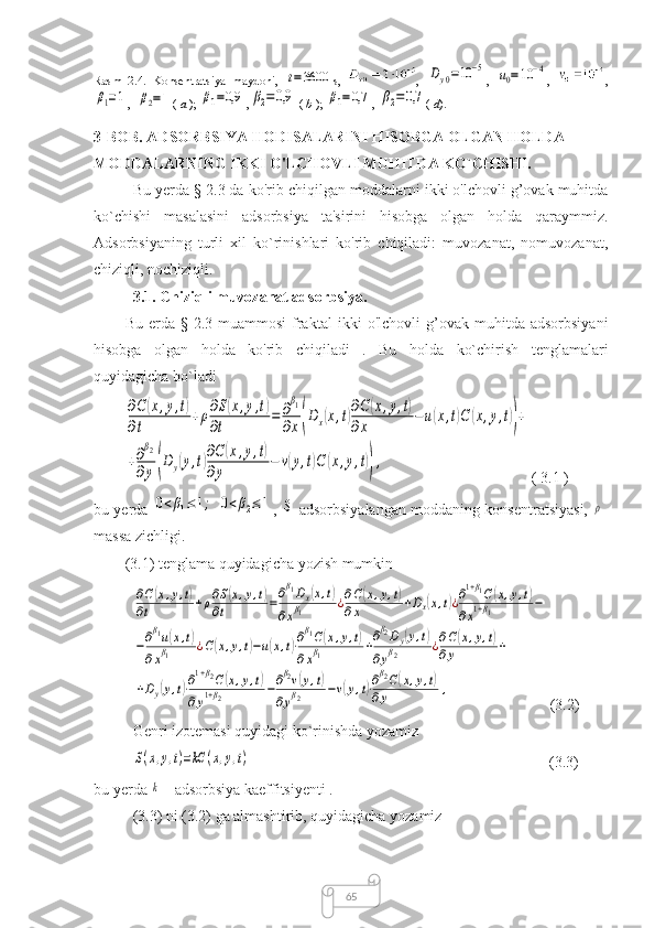 65Rasm   2.4.   Konsentratsiya   maydoni,  t=3600 s,   ,  	Dy0=10	−5 ,  	u0=10	−4 ,   ,	
β1=1
, 	β2=1 (  a  ); 	β1=0,9 ,	β2=0,9
  (  b  ); 	β1=0,7 , 	β2=0,7 (  d ).  
3-BOB. ADSORBSIYA HODISALARINI HISOBGA OLGAN HOLDA 
MODDALARNING IKKI O'LCHOVLI MUHITDA KO`CHISHI.
Bu yerda  § 2. 3 da ko'rib chiqilgan  moddalarni ikki o'lchovli g’ovak muhitda
ko`chishi   masalasi ni   adsorbsiya   ta'sirini   hisobga   olgan   holda   qaraymmiz.
Adsorbsiyaning   turli   xil   ko`rinishlari   ko'rib   chiqiladi:   muvozanat,   nomuvozanat,
chiziqli, nochiziqli.
3.1. Chiziqli muvozanat adsorbsiya .
Bu  erda  §  2.3 muammosi   fraktal   ikki  o'lchovli   g’ovak  muhitda adsorbsiyani
hisobga   olgan   holda   ko'rib   chiqiladi   .   Bu   holda   ko`chirish   tenglamalari
quyidagicha bo`ladi	
∂C	(x,y,t)	
∂t	
+ρ∂S(x,y,t)	
∂t	
=	∂
β1	
∂x(Dx(x,t)∂C(x,y,t)	
∂x	
−u(x,t)C	(x,y,t))+	
+∂β2	
∂y(Dy(y,t)∂C	(x,y,t)	
∂y	
−	v(y,t)C	(x,y,t)),
( 3.1 )
bu yerda  	
0<β1≤1;	0<β2≤1 , 	S - adsorbsiyalangan moddaning konsentratsiyasi,  	ρ -
massa zichligi.
(3.1) tenglama quyidagicha yozish mumkin	
∂C(x,y,t)	
∂t	+ρ∂S(x,y,t)	
∂t	=∂β1Dx(x,t)	
∂xβ1	¿∂C(x,y,t)	
∂x	+Dx(x,t)¿∂1+β1C(x,y,t)	
∂x1+β1	−	
−∂β1u(x,t)	
∂xβ1	¿C(x,y,t)−u(x,t)⋅∂β1C(x,y,t)	
∂xβ1	+∂β2Dy(y,t)	
∂yβ2	¿∂C(x,y,t)	
∂y	+	
+Dy(y,t)⋅∂1+β2C(x,y,t)	
∂y1+β2	−∂β2v(y,t)	
∂yβ2	−v(y,t)⋅∂β2C(x,y,t)	
∂y	,
(3.2)
Genri izotemasi quyidagi ko`rinishda yozamiz	
S(x,y,t)=kC	(x,y,t)
       (3.3)
bu yerda 	
k   - adsorbsiya   kaeffitsiyenti  .
(3.3) ni (3.2) ga almashtirib, quyidagicha yozamiz 