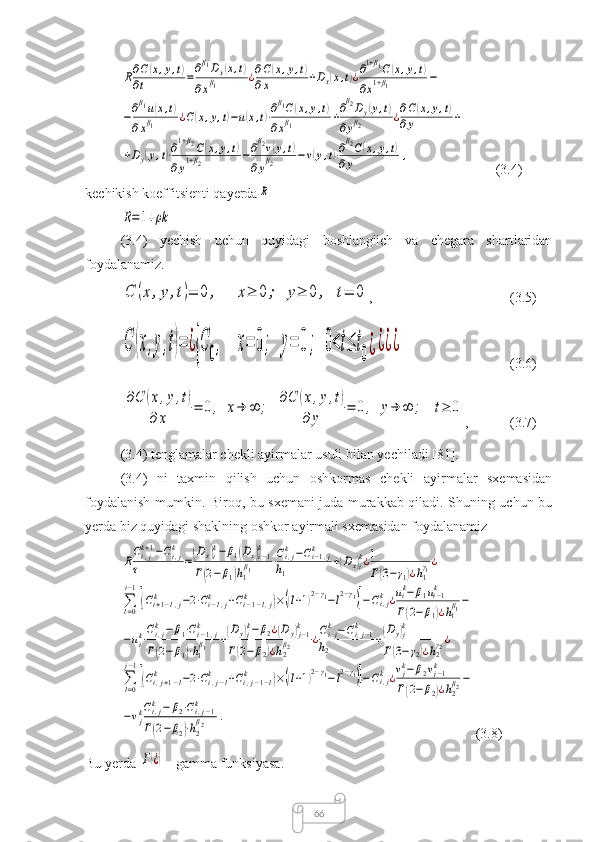 66R∂C(x,y,t)	
∂t	=∂β1Dx(x,t)	
∂xβ1	¿∂C(x,y,t)	
∂x	+Dx(x,t)¿∂1+β1C(x,y,t)	
∂x1+β1	−	
−∂β1u(x,t)	
∂xβ1	¿C(x,y,t)−u(x,t)⋅∂β1C(x,y,t)	
∂xβ1	+∂β2Dy(y,t)	
∂yβ2	¿∂C(x,y,t)	
∂y	+	
+Dy(y,t)⋅∂1+β2C(x,y,t)	
∂y1+β2	−∂β2v(y,t)	
∂yβ2	−v(y,t)⋅∂β2C(x,y,t)	
∂y	,       (3.4)
kechikish koeffitsienti qayerda	
R	
R=1+ρk
(3.4)   yechish   uchun   quyidagi   boshlang'ich   va   chegara   shartlaridan
foydalanamiz.	
C	(x,y,t)=	0	,	x≥	0;	y≥	0	,	t=	0
, (3.5)	
C	(x,y,t)=	¿{C	0,	x=	0;	y=	0;	0<t≤	t0¿¿¿¿
(3.6)	
∂C	(x,y,t)	
∂	x	
=	0,	x→	∞	;	∂C	(x,y,t)	
∂	y	
=	0,	y→	∞	;	t≥	0
, (3.7)
(3.4) tenglamalar chekli ayirmalar usuli bilan yechiladi [81].
(3.4)   ni   taxmin   qilish   uchun   oshkormas   chekli   ayirmalar   sxemasidan
foydalanish mumkin. Biroq, bu sxemani juda murakkab qiladi. Shuning uchun bu
yerda biz quyidagi shaklning oshkor ayirmali sxemasidan foydalanamiz	
RCi,jk+1−Ci,jk	
τ	=(Dx)ik−	β1(Dx)i−1k	
Γ(2−	β1)h1
β1	⋅Ci,jk−Ci−1,j	k	
h1	
+(Dx)ik¿1
Γ(3−γ1)¿h1
γ1¿	
∑l=0
i−1
[(Ci+1−l,j	k	−2⋅Ci−l,j	k	+Ci−1−l,j	k	)×((l+1)2−γ1−l2−γ1)]−Ci,jk	¿uik−	β1ui−1k	
Γ(2−	β1)¿h1
β1−	
−uik⋅Ci,jk	−	β1⋅Ci−1,j	k	
Γ(2−	β1)⋅h1
β1	+(Dy)jk−β2¿(Dy)j−1k	
Γ(2−	β2)¿h2
β2	¿Ci,jk−Ci,j−1	k	
h2	
+(Dy)jk	
Γ(3−γ2)¿h2
γ2¿	
∑l=0
j−1
[(Ci,j+1−l	k	−2⋅Ci,j−l	k	+Ci,j−1−l	k	)×((l+1)2−γ1−l2−γ1)]−Ci,jk	¿vjk−	β2vj−1k	
Γ(2−	β2)¿h2
β2−	
−vjkCi,jk	−	β2⋅Ci,j−1	k	
Γ(2−β2)⋅h2
β2	.
(3.8)
Bu yerda 	
Γ(¿)  - gamma funksiyasa.  