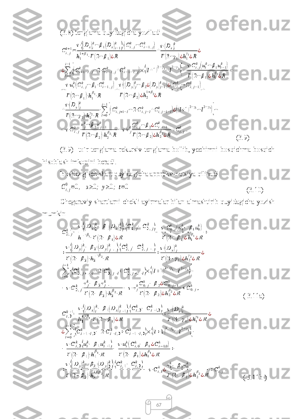 67(3.8) tenglama quyidagicha yoziladiCi,jk+1=
τ⋅((Dx)ik−	β1(Dx)i−1k	)⋅(Ci,jk	−Ci−1,j	k	)	
h1
1+β1⋅Γ(2−	β1)¿R	
+τ⋅(Dx)ik	
Γ(3−γ1)¿h1
γ1¿R	
¿	
¿∑l=0
i−1
[(Ci+1−l,j	k	−2⋅Ci−l,j	k	+Ci−1−l,j	k	)×((l+1)2−γ1−l2−γ1)]−τ⋅Ci,jk(uik−	β1ui−1k	)	
Γ(2−	β1)¿h1
β1¿R	
−	
−
τ⋅uik(Ci,jk	−	β1⋅Ci−1,j	k	)	
Γ(2−	β1)⋅h1
β1⋅R	
+
τ⋅((Dy)jk−	β2¿(Dy)j−1k	)¿(Ci,jk−Ci,j−1	k	)	
Γ(2−	β2)¿h2
1+β2¿R	
+	
+
τ⋅(Dy)j
k	
Γ(3−γ2)⋅h2
γ2⋅R
⋅∑l=0
j−1
[(Ci,j+1−l	k	−2⋅Ci,j−l	k	+Ci,j−1−l	k	)¿((l+1)2−γ1−l2−γ1)]−	
−τ⋅Ci,jk⋅vjk−	β2vj−1	k	
Γ(2−	β2)⋅h2
β2⋅R
−τ⋅vjkCi,jk−β2¿Ci,j−1	k	
Γ(2−	β2)¿h2β2¿R	
+Ci,jk	.
(3.9)
(3.9)     to`r   tenglama   rekursiv   tenglama   bo'lib,   yechimni   bosqichma-bosqich
hisoblash imkonini beradi.
Boshlang`ich shart quyidagicha approksimatsiya qilinadi	
Ci,j
0	=0,	x≥0;	y≥0;	t=0
      (3.10)
Chegaraviy shartlarni chekli ayirmalar bilan almashtirib quyidagicha yozish
mumkin	
C0,jk+1=
τ⋅((Dx)1
k−	β1(Dx)0
k)⋅(C1,jk	−C0,jk	)	
h1
1+β1⋅Γ(2−	β1)¿R	
−	τ⋅C0,jk	(u1k−	β1u0k)	
Γ(2−	β1)¿h1
β1¿R	
+	
+
τ⋅((Dy)jk−	β2⋅(D	y)j−1	k	)⋅(C0,jk	−C0,j−1	k	)	
Γ(2−	β2)⋅h2
1+β2⋅R	
+τ⋅(D	y)jk	
Γ(3−	γ2)¿h2
γ2¿R	
¿	
∑l=0
j−1
[(C0,j+1−l	k	−2⋅C0,j−l	k	+C0,j−1−l	k	)×((l+1)2−γ1−l2−γ1)]−	
−τ⋅C0,jk	⋅vjk−	β2vj−1	k	
Γ(2−	β2)⋅h2
β2⋅R
−	τ⋅vjkC0,jk	−	β2¿C0,j−1	k	
Γ(2−	β2)¿h2
β2¿R	
+C0,jk	,
    ( 3.11a)	
Ci,0k+1=
τ⋅((Dx)ik−	β1(Dx)i−1k	)⋅(Ci,0k	−Ci−1,0k	)	
h1
1+β1⋅Γ(2−	β1)¿R	
+τ⋅(Dx)ik	
Γ(3−	γ1)¿h1
γ1¿R	
¿	
¿∑l=0
i−1
[(Ci+1−l,0	k	−	2⋅Ci−l,0	k	+Ci−1−l,0	k	)×((l+1)2−γ1−	l2−γ1)]−	
−τ⋅Ci,0k	(uik−	β1ui−1k	)	
Γ(2−	β1)⋅h1
β1⋅R	
−τ⋅uik(Ci,0k−	β1¿Ci−1,0k	)	
Γ(2−	β1)¿h1
β1¿R	
+	
+
τ⋅((Dy)1k−	β2⋅(D	y)0k)⋅(Ci,1k	−Ci,0k	)	
Γ(2−	β2)⋅h2
1+β2⋅R	
−	τ⋅Ci,1k	¿v1k−	β2v0k	
Γ(2−	β2)¿h2
β2¿R	
+Ci,jk	.
    (  3. 11b   ) 
