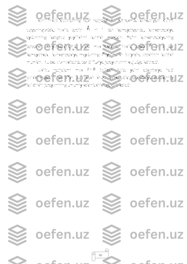 68sonli   hisob-kitoblarning   ba'zi   natijalari   3.1-3.3-rasmda   ko'rsatilgan.   Ko'rib
turganingizdek,   hosila   tartibi  β1   ni   1   dan   kamaytirganda,   konsentratsiya
aydonining   kengroq   yoyilishini   ko`rish   mumkin.   Ya’ni   konsentratsiyaning
tarqalishi     yo'nalishlarida   ortadi   mos   ravishda   hosila   tartibi     ni   1   dan
kamaytirsak     konsentratsiya   maydoning     yo`nalish   bo`yicha   ortishinin   ko`rish
mumkin. Bu esa o`z novbatida tez diffuziya jarayononini vujudga keltiradi.
Ushbu   natijalarni   mos     bo`lgan   holat   ya`ni   adsorbsiya   hadi
qo`shilmagan   holat   bilan   taqqoslash   shuni   ko'rsatadiki,   adsorbsiya   moddaning
ko`chishi jarayonining umumiy sekinlashishiga olib keladi. 