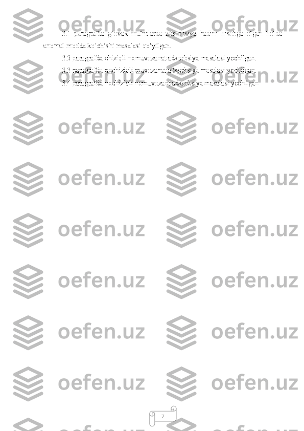 73.1   paragrafda   g‘ovak   muhitlarda   adsorbsiya   hadini   hisobga   olgan   holda
anomal modda ko`chishi masalasi qo‘yilgan. 
3.2 paragrafda chiziqli nomuvozanat adsorbsiya masalasi yechilgan.
3.3 paragrafda nochiziqli muvozanat adsorbsiya masalasi yechilgan.
3.4 paragrafda nochiziqli nomuvozant adsorbsiya masalasi yechilgan 