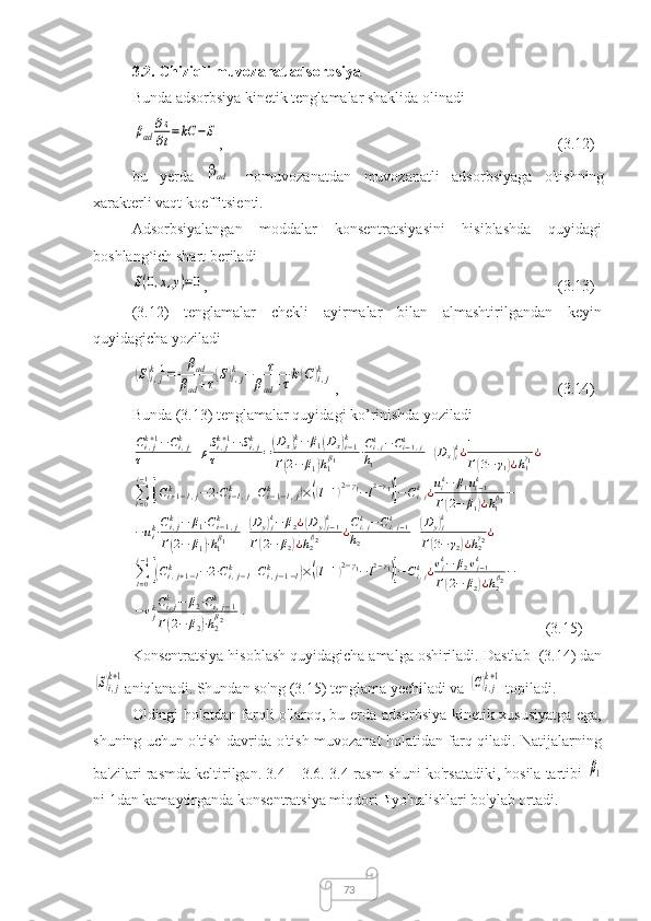 733.2.   Chiziqli muvozanat adsorbsiya 
Bunda adsorbsiya kinetik tenglamalar shaklida olinadiβad	
∂s
∂t=kC	−S
,  (3.12)
bu   yerda  
ad -   nomuvozanatdan   muvozanatli   adsorbsiyaga   o'tishning
xarakterli vaqt koeffitsienti.
Adsorbsiyalangan   moddalar   konsentratsiyasini   hisiblashda   quyidagi
boshlang`ich shart beriladi	
S(0,x,y)=0
,  (3.13)
(3.12)   tenglamalar   chekli   ayirmalar   bilan   almashtirilgandan   keyin
quyidagicha yoziladi	
(S)i,jk+1=	
βad	
βad+τ(S)i,jk	+	τ	
βad+τk(C)i,jk
,  (3.14)
Bunda (3.13) tenglamalar quyidagi ko’rinishda yoziladi  	
Ci,jk+1−Ci,jk	
τ	+ρSi,jk+1−Si,jk	
τ	=(Dx)ik−	β1(Dx)i−1k	
Γ(2−	β1)h1
β1	⋅Ci,jk−Ci−1,j	k	
h1	
+(Dx)ik¿1
Γ(3−γ1)¿h1
γ1¿	
∑l=0
i−1
[(Ci+1−l,j	k	−2⋅Ci−l,j	k	+Ci−1−l,j	k	)×((l+1)2−γ1−l2−γ1)]−Ci,jk	¿uik−	β1ui−1k	
Γ(2−	β1)¿h1β1−	
−uik⋅Ci,jk	−	β1⋅Ci−1,j	k	
Γ(2−	β1)⋅h1
β1	+(Dy)jk−β2¿(Dy)j−1k	
Γ(2−	β2)¿h2
β2	¿Ci,jk−Ci,j−1	k	
h2	+(Dy)jk	
Γ(3−γ2)¿h2
γ2¿	
∑l=0
j−1
[(Ci,j+1−l	k	−2⋅Ci,j−l	k	+Ci,j−1−l	k	)×((l+1)2−γ1−l2−γ1)]−Ci,jk	¿vjk−	β2vj−1k	
Γ(2−	β2)¿h2β2−	
−vjkCi,jk	−	β2⋅Ci,j−1	k	
Γ(2−β2)⋅h2
β2	.
(3.15)
Konsentratsiya  hisoblash quyidagicha amalga oshiriladi.  Dastlab    (3.14) dan	
(S)i,j
k+1
aniqlanadi.  Shundan so'ng (3.15) tenglama yechiladi va 	(C)i,j
k+1  topiladi.
Oldingi holatdan farqli o'laroq, bu erda adsorbsiya kinetik xususiyatga ega,
shuning uchun o'tish davrida o'tish muvozanat holatidan farq qiladi. Natijalarning
ba'zilari rasmda keltirilgan. 3.4 – 3.6.  3.4-rasm shuni ko'rsatadiki, hosila tartibi 	
β1
ni 1dan kamaytirganda konsentratsiya miqdori  yo'nalishlari bo'ylab ortadi.  