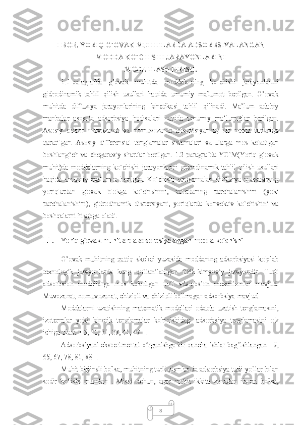 8I-BOB. YORIQ G`OVAK MUHITLARDA ADSORBSIYALANGAN
MODDA KO`CHISHI JARAYONLARINI 
MODELLASHTIRISH.
1.1-paragrafda   g’ovak   muhitda   moddalarning   ko`chishi   jarayonlarini
gidrodinamik   tahlil   qilish   usullari   haqida   umumiy   ma'lumot   berilgan.   G’ovak
muhitda   diffuziya   jarayonlarining   kinetikasi   tahlil   qilinadi.   Ma’lum   adabiy
manbalar   asosida   adsorbsiya   hodisalari   haqida   umumiy   ma’lumotlar   berilgan.
Asosiy   e'tibor   muvozanat   va   nomuvozanat   adsorbsiyaning   bir   necha   turlariga
qaratilgan.   Asosiy   differensial   tenglamalar   sistemalari   va   ularga   mos   keladigan
boshlang'ich   va   chegaraviy   shartlar   berilgan.   1.2-paragrafda   YG`M(Yoriq   g`ovak
muhit)da   moddalarning   ko`chishi   jarayonlarini   gidrodinamik   tahlil   qilish   usullari
haqida   umumiy   ma'lumot   berilgan.   Ko`chishi   tenglamalari   diffuziya   massasining
yoriqlardan   g'ovak   blokga   ko`chishiini,   moddaning   parchalanishini   (yoki
parchalanishini),   gidrodinamik   dispersiyani,   yoriqlarda   konvektiv   ko`chishini   va
boshqalarni hisobga oladi.
1.1. Yoriq g`ovak muhitlarda adsorbsiyalangan modda ko`chishi
G’ovak   muhitning   qattiq   skeleti   yuzasida   moddaning   adsorbsiyasi   ko'plab
texnologik   jarayonlarda   keng   qo'llaniladigan   fizik-kimyoviy   jarayondir.   Turli
adsorbsion   modellarga   mos   keladigan   turli   adsorbsion   mexanizmlar   mavjud.
Muvozanat, nomuvozanat, chiziqli va chiziqli bo'lmagan adsorbsiya mavjud.
Moddalarni   uzatishning   matematik   modellari   odatda   uzatish   tenglamasini,
izotermlar   yoki   kinetik   tenglamalar   ko'rinishidagi   adsorbsiya   tenglamasini   o'z
ichiga oladi.  [ 5, 11, 31, 37, 41, 47 ] .
Adsorbsiyani eksperimental o rganishga bir qancha ishlar bag ishlangan [ 9,ʻ ʻ
65, 67, 78, 81, 88 ].
Muhit birjinsli bo'lsa, muhitning turli qismlarida adsorbsiya turli yo'llar bilan
sodir   bo'lishi   mumkin   .   Misol   uchun,   agar   muhit   ikkita   zonadan   iborat   bo'lsa, 