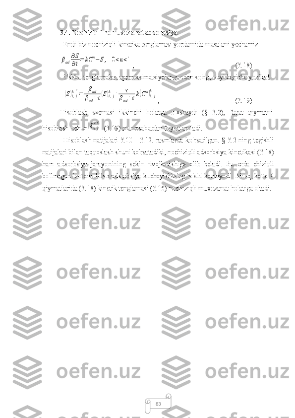 833.4.  Nochiziqli nomuvozanat adsorbsiya  
Endi biz nochiziqli kinetika tenglamasi yordamida masalani yechamizβad	
∂S
∂t=	kC	n−	S,	0<n<1
,  (3.18)
Ushbu tenglamalar, approksimatsiyalangandan so'ng, quyidagicha yoziladi	
(S)i,jk+1=	
βad	
βad+τ(S)i,jk	+	τ	
βad+τk(Cn)i,j
k
,  (3.19)
Hisoblash   sxemasi   ikkinchi   holatga   o'xshaydi   (§   3.2),   faqat   qiymatni
hisoblash uchun	
(S)i,j
k+1    (3.19) munosabatdan foydalaniladi.
Hisoblash natijalari 3.10 - 3.12. rasmlarda ko'rsatilgan. § 3.2 ning tegishli
natijalari bilan taqqoslash shuni ko'rsatadiki, nochiziqli adsorbsiya kinetikasi  (3.18)
ham   adsorbsiya   jarayonining   sekin   rivojlanishiga   olib   keladi.   Bu   erda   chiziqli
bo'lmagan izoterm bilan adsorbsiya kuchayishining ta'siri kamayadi.  Biroq, katta 	
t
qiymatlarida (3.18) kinetik tenglamasi (3.16) nochiziqli muvozanat holatiga o'tadi. 