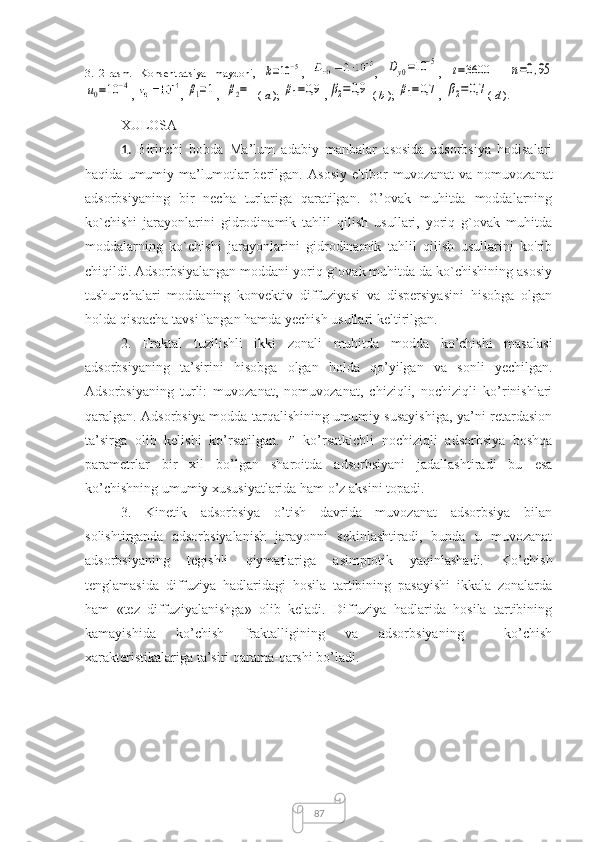 873.12-rasm.   Konsentratsiya   maydoni,  k=10−5 ,   ,  	Dy0=10	−5 ,  	t=3600    	n=0,95	
u0=10	−4
,  , 	β1=1 , 	β2=1 (  a  ); 	β1=0,9 ,	β2=0,9
  (  b  ); 	β1=0,7 , 	β2=0,7 (  d  ).
XULOSA
1.   Birinchi   bobda   Ma’lum   adabiy   manbalar   asosida   adsorbsiya   hodisalari
haqida   umumiy   ma’lumotlar   berilgan.   Asosiy   e'tibor   muvozanat   va   nomuvozanat
adsorbsiyaning   bir   necha   turlariga   qaratilgan.   G’ovak   muhitda   moddalarning
ko`chishi   jarayonlarini   gidrodinamik   tahlil   qilish   usullari,   yoriq   g`ovak   muhitda
moddalarning   ko`chishi   jarayonlarini   gidrodinamik   tahlil   qilish   usullarini   ko'rib
chiqildi. Adsorbsiyalangan moddani yoriq g`ovak muhitda da ko`chishining asosiy
tushunchalari   moddaning   konvektiv   diffuziyasi   va   dispersiyasini   hisobga   olgan
holda qisqacha tavsiflangan hamda yechish usullari keltirilgan. 
2.   Fraktal   tuzilishli   ikki   zonali   muhitda   modda   ko’chishi   masalasi
adsorbsiyaning   ta’sirini   hisobga   olgan   holda   qo’yilgan   va   sonli   yechilgan.
Adsorbsiyaning   turli:   muvozanat,   nomuvozanat,   chiziqli,   nochiziqli   ko’rinishlari
qaralgan.   Adsorbsiya modda tarqalishining umumiy susayishiga, ya’ni retardasion
ta’sirga   olib   kelishi   ko’rsatilgan.     ko’rsatkichli   nochiziqli   adsorbsiya   boshqa
parametrlar   bir   xil   bo’lgan   sharoitda   adsorbsiyani   jadallashtiradi   bu   esa
ko’chishning umumiy xususiyatlarida ham o’z aksini topadi. 
3.   Kinetik   adsorbsiya   o’tish   davrida   muvozanat   adsorbsiya   bilan
solishtirganda   adsorbsiyalanish   jarayonni   sekinlashtiradi,   bunda   u   muvozanat
adsorbsiyaning   tegishli   qiymatlariga   asimptotik   yaqinlashadi.   Ko’chish
tenglamasida   diffuziya   hadlaridagi   hosila   tartibining   pasayishi   ikkala   zonalarda
ham   « tez   diffuziyalanishga »   olib   keladi.   Diffuziya   hadlarida   hosila   tartibining
kamayishida   ko’chish   fraktalligining   va   adsorbsiyaning     ko’chish
xarakteristikalariga ta’siri qarama-qarshi bo’ladi. 