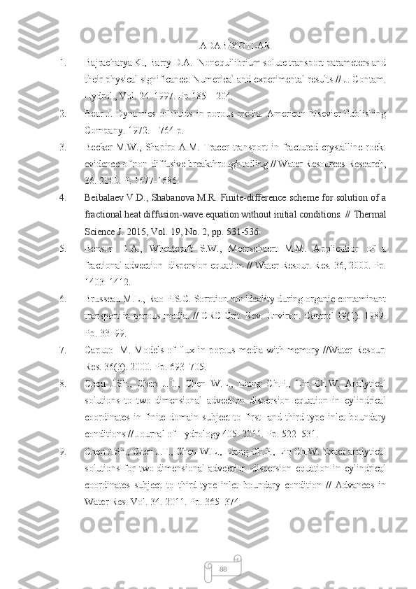 88ADABIYOTLAR
1. Bajracharya K., Barry D.A.  Nonequilibrium solute transport parameters and
their physical significance: Numerical and experimental results // J. Contam.
Hydrol., Vol. 24. 1997. Pp.185 – 204.
2. Bear  J. Dynamics of fluids in porous media. American Elsevier Publishing
Company. 1972. – 764 p.
3. Becker   M.W.,   Shapiro   A.M.   Tracer   transport   in   fractured   crystalline   rock:
evidence of non-diffusive breakthrough tailing // Water Resources Research,
36. 2000. P. 1677-1686.
4. Beibalaev V.D., Shabanova M.R.   Finite-difference scheme for solution of a
fractional heat diffusion-wave equation without initial conditions. //  Thermal
Science J. 2015, Vol. 19, No. 2, pp. 531-536. 
5. Benson   D.A.,   Wheatcraft   S.W.,   Meerschaert   M.M.   Application   of   a
fractional advection–dispersion equation // Water Resour. Res. 36, 2000. Pp.
1403–1412.
6. Brusseau M.L., Rao P.S.C. Sorption nonideality during organic contaminant
transport in porous media. // CRC Crit. Rev. Environ. Control 19(1). 1989.
Pp. 33–99.
7. Caputo   M.  Models  of  flux in porous  media with memory //Water  Resour.
Res.  36 (3). 2000. Pp. 693–705.
8. Chen   J.Sh.,   Chen   J.T.,   Chen   W.L.,   Liang   Ch.P.,   Lin   Ch.W.   Analytical
solutions   to   two-dimensional   advection–dispersion   equation   in   cylindrical
coordinates   in   finite   domain   subject   to   first-   and   third-type   inlet   boundary
conditions // Journal of Hydrology 405. 2011. Pp. 522–531.
9. Chen J.Sh., Chen J.T., Chen W.L., Liang Ch.P., Lin Ch.W. Exact analytical
solutions   for   two-dimensional   advection–dispersion   equation   in   cylindrical
coordinates   subject   to   third-type   inlet   boundary   condition   //   Advances   in
Water Res. Vol. 34. 2011. Pp. 365–374. 