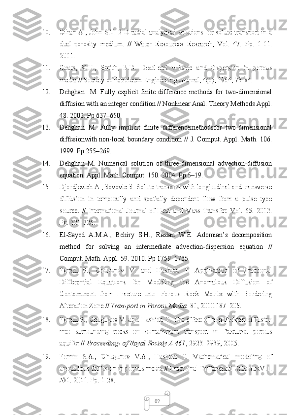 8910. Cihan A., John S.T. 2-D radial analytical solutions for solute transport in a
dual-porosity   medium.   //   Water   Resources   Research,   Vol.   47.   Pp.   1-11.
2011.
11. Coats,   K.H.,   Smith,   B.D.   Dead-end   volume   and   dispersion   in   porous
media // Society of Petroleum Engineering Journal, 4(1), 1964, 73-84.
12. Dehghan     M.   Fully   explicit   finite   difference   methods   for   two-dimensional
diffusion with an integer condition // Nonlinear Anal. Theory Methods Appl.
48.  2002. Pp 637–650. 
13. Dehghan   M.   Fully   implicit   finite   differencemethodsfor   two-dimensional
diffusionwith non-local boundary condition //  J. Comput. Appl. Math.   106 .
1999. Pp 255–269. 
14. Dehghan   M.   Numerical   solution   of   three-dimensional   advection-diffusion
equation. Appl. Math. Comput.  150.  2004. Pp 5–19.
15. Djordjevich A., Savovic S. Solute transport with longitudinal and transverse
diffusion   in   temporally   and   spatially   dependent   flow   from   a   pulse   type
source.   //   International   Journal   of   Heat   and   Mass   Transfer.   Vol.   65.   2013.
Pp. 321-326.
16. El-Sayed   A.M.A.,   Behiry   S.H.,   Raslan   W.E.   Adomian’s   decomposition
method   for   solving   an   intermediate   advection-dispersion   equation   //
Comput. Math .  Appl .  59 . 2010.  Pp  1759–1765.
17. Fomin   S.,   Chugunov   V.   and   Hashida   T.   Application   of   Fractional
Differential   Equations   for   Modeling   the   Anomalous   Diffusion   of
Contaminant   from   Fracture   into   Porous   Rock   Matrix   with   Bordering
Alteration Zone //  Transport in Porous Media.  81, 2010.187–205.
18. Fomin S., Chugunov V. and Hashida T. The effect of non-Fickian diffusion
into   surrounding   rocks   on   contaminant   transport   in   fractured   porous
aquifer //  Proceedings of Royal Society A 461 , 2923–2939, 2005.
19. Fomin   S.A.,   Chugunov   V.A.,   Hashida   T.   Mathematical   modeling   of
anomalous diffusion in porous media //  Fractional Differensial Calculus.V.1.
№1. 2011. Pp. 1-28. 