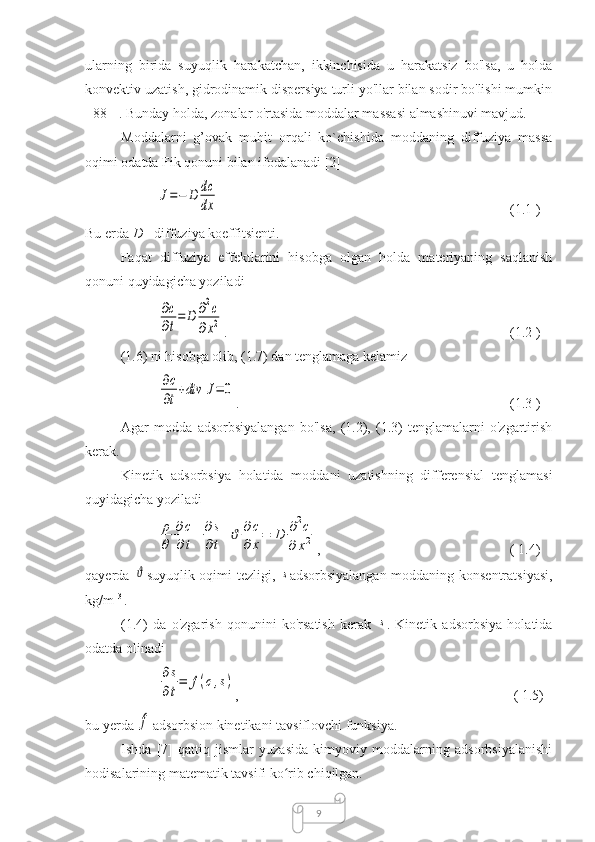 9ularning   birida   suyuqlik   harakatchan,   ikkinchisida   u   harakatsiz   bo'lsa,   u   holda
konvektiv uzatish, gidrodinamik dispersiya turli yo'llar bilan sodir bo'lishi mumkin
[ 88 ] . Bunday holda, zonalar o'rtasida moddalar massasi almashinuvi mavjud.
Moddalarni   g’ovak   muhit   orqali   ko`chishida   moddaning   diffuziya   massa
oqimi odatda Fik qonuni bilan ifodalanadi [2] J=−	D	dc
dx
                                                   (1.1 )
Bu erda  D  - diffuziya koeffitsienti.
Faqat   diffuziya   effektlarini   hisobga   olgan   holda   materiyaning   saqlanish
qonuni quyidagicha yoziladi	
∂c
∂t
=	D	∂2c	
∂x2
.                                        (1.2 )
(1.6) ni hisobga olib, (1.7) dan tenglamaga kelamiz	
∂c
∂t
+div	J=	0
.   (1.3 )
Agar   modda   adsorbsiyalangan   bo'lsa,   (1.2),   (1.3)   tenglamalarni   o'zgartirish
kerak.
Kinetik   adsorbsiya   holatida   moddani   uzatishning   differensial   tenglamasi
quyidagicha yoziladi	
ρ
θ	
∂c
∂t+	∂s
∂t+ϑ	∂c
∂	x=	D	∂2c	
∂	x2
,   ( 1.4)
qayerda  	
ϑ suyuqlik oqimi tezligi,  	s adsorbsiyalangan moddaning konsentratsiyasi,
kg/m  3 
.
(1.4)   da   o'zgarish   qonunini   ko'rsatish   kerak  	
s .   Kinetik   adsorbsiya   holatida
odatda olinadi	
∂s
∂t
=	f(c,s)
,       ( 1.5)
bu yerda 	
f adsorbsion kinetikani tavsiflovchi funksiya.
Ishda   [7]   qattiq   jismlar   yuzasida   kimyoviy   moddalarning   adsorbsiyalanishi
hodisalarining matematik tavsifi ko rib chiqilgan.	
ʻ 