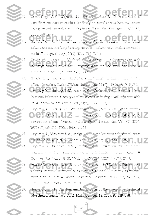 9020. Gamerdinger   A.P.,   Wagenet   R.J.,   Van   Genuchten   M.Th.   Application   of
Two-Site/Two-Region   Models   for   Studying   Simultaneous   Nonequilibrium
Transport   and   Degradation   of   Pesticides   //   Soil   Sci.   Soc.   Am.   J,   Vol.   54,
1990. 957-963 p.
21. Gao G., Feng S., Zhan H., Huang G., and Mao X. Evaluation of anomalous
solute transport in a large heterogeneous soil column with  mobile-immobile
model //  J. Hydrol. Eng., 14(9), 2009. 966–974 p.
22. Gaudet   J.P.,   Jegat   H.,   Vachaud   G.,   Wierenga   P.   Solute   transfer   with
exchange   between   mobile   and   stagnant   water   through   unsaturated   sand   //
Soil Sci. Soc. Am. J., 41,  665-671, 1977.
23. Grisak   G.E.,   Pickens   J.F.   Solute   transport   through   fractured   media.   1.   The
effect of matrix diffusion // Water Resour. Res. 1 6 (4). 1980 a . Pp.  719-730.
24. Haggerty   R.,   Fleming   S.W.,   Meigs   L.C.,   McKenna   S.A.   Tracer   tests   in   a
fractured dolomite: 2. Analysis of mass transfer in single-well injection with
drawal tests // Water Resour. Res., 37(5), 1129–1142, 2001.
25. Haggerty R.,  Harvey  C.F., Von  Schwerin C.F.,  Meigs   L.C.   What  controls
the   apparent   timescale   of   solute   mass   transfer   in   aquifers   and   soils?   A
comparison   of   experimental   results   //   Water   Resour.   Res.   Vol.   40.   2004.
W01510, doi:10.1029/2002WR001716.
26. Haggerty R., McKenna S.A., Meigs L.C. On the late-time behavior of tracer
test breakthrough curves // Water Resour. Res., 36(12), 3467– 3479, 2000.
27. Haggerty   R.,   Wondzell   S.M.,   Johnson   M.A.   Power-law   residence   time
distribution   in   the   hyporheic   zone   of   a   2nd-order   mountain   stream   //
Geophys. Res. Lett., 29(13), 1640, doi:10.1029/2002GL014743, 2002.
28. Haws   N.W.,   Paraskewich   M.R.   Jr.,   Hilpert   M.,   Ball   W.P.,   Effect   of   fluid
velocity on model-estimated  rates of  radial solute diffusion in a cylindrical
macropore   column   //   Water   Resources   Research,   VOL.   43,   W10409,
doi:10.1029/2006WR005751, 2007.
29. Huang   F.,   Liu   F.   The   fundamental   solution   of   the   space-time   fractional
advection-dispersion // J. Appl. Math. Comput.  18.  2005. Pp 339–350.  