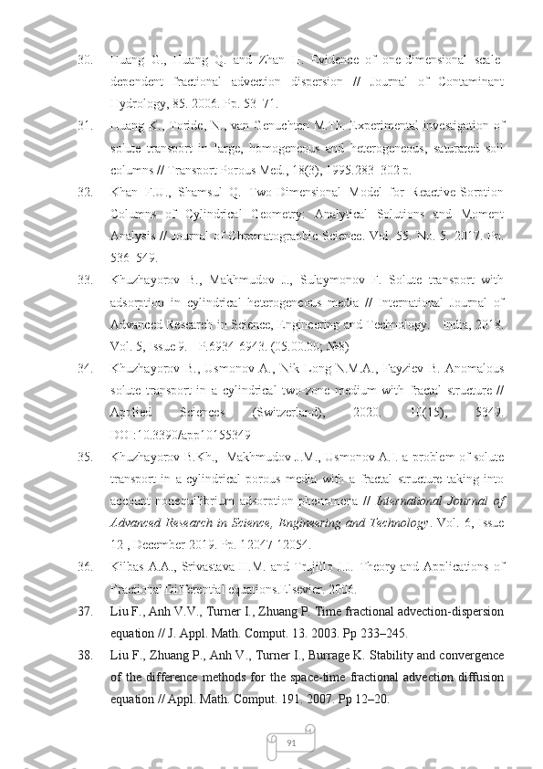 9130. Huang   G.,   Huang   Q.   and   Zhan   H.   Evidence   of   one-dimensional   scale-
dependent   fractional   advection   dispersion   //   Journal   of   Contaminant
Hydrology, 85. 2006. Pp. 53–71.
31. Huang K., Toride, N., van  Genuchten M.Th. Experimental  investigation  of
solute   transport   in   large,   homogeneous   and   heterogeneous,   saturated   soil
columns // Transport Porous Med., 18(3), 1995.283–302 p. 
32. Khan   F.U.,   Shamsul   Q.   Two-Dimensional   Model   for   Reactive-Sorption
Columns   of   Cylindrical   Geometry:   Analytical   Solutions   and   Moment
Analysis  //  Journal  of  Chromatographic Science.  Vol. 55. No. 5. 2017. Pp.
536–549.
33. Khuzhayorov   B.,   Makhmudov   J.,   Sulaymonov   F.   Solute   transport   with
adsorption   in   cylindrical   heterogeneous   media   //   International   Journal   of
Advanced Research in Science, Engineering and Technology. - India,   2018.
Vol. 5, Issue 9. - P.6934-6943. (05.00.00; №8)
34. Khuzhayorov   B.,   Usmonov   A.,   Nik   Long   N.M.A.,   Fayziev   B.   Anomalous
solute   transport   in   a   cylindrical   two-zone   medium   with   fractal   structure   //
Applied   Sciences   (Switzerland),   2020.   10(15),   5349.
DOI:10.3390/app10155349
35. Khuzhayorov В .Kh .,    Makhmudov J.M .,   Usmonov A.I .   a problem of solute
transport   in   a   cylindrical   porous   media   with   a   fractal   structure   taking   into
account   nonequilibrium   adsorption   phenomena   //   International   Journal   of
Advanced  Research  in Science, Engineering and Technology . Vol. 6, Issue
1 2  ,  December  201 9 . Pp. 1 2047 -12 054 .
36. Kilbas   A.A.,   Srivastava   H.M.   and   Trujillo   J.J.   Theory   and   Applications   of
Fractional Differential equations .Elsevier. 2006.
37. Liu F., Anh V.V., Turner I., Zhuang P. Time fractional advection-dispersion
equation // J. Appl. Math. Comput.  13 . 2003. Pp 233–245. 
38. Liu F., Zhuang P., Anh V., Turner I., Burrage K. Stability and convergence
of   the   difference   methods   for   the   space-time   fractional   advection   diffusion
equation // Appl. Math. Comput.  191 . 2007. Pp 12–20. 
