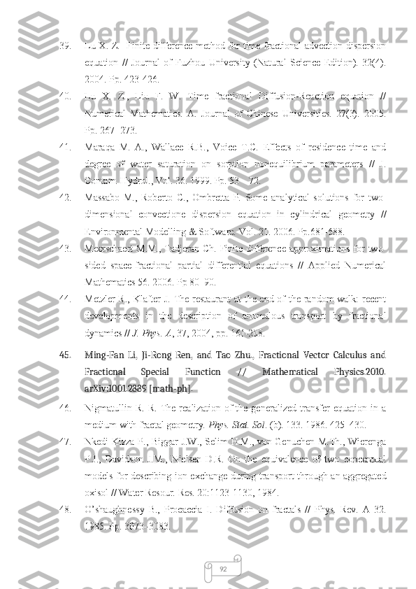 9239. Lu X. Z.   Finite difference method for time fractional advection-dispersion
equation   //   Journal   of   Fuzhou   University   (Natural   Science   Edition).   32(4).
2004. Pp. 423-426.
40. Lu   X.   Z.,   Liu   F.   W.   Time   fractional   Diffusion-Reaction   equation   //
Numerical   Mathematics.   A.   Journal   of   Chinese   Universities.   27(3).   2005.
Pp. 267−273.
41. Maraqa   M.   A.,   Wallace   R.B.,   Voice   T.C.   Effects   of   residence   time   and
degree   of   water   saturation   on   sorption   nonequilibrium   parameters   //   J.
Contam. Hydrol., Vol. 36. 1999. Pp. 53 – 72.
42. Massabo   M.,   Roberto   C.,   Ombretta   P.   Some   analytical   solutions   for   two-
dimensional   convectione   dispersion   equation   in   cylindrical   geometry   //
Environmental Modelling & Software. Vol. 21. 2006. Pp.681-688.
43. Meerschaert  M.M.,  Tadjeran Ch. Finite difference approximations for  two-
sided   space-fractional   partial   differential   equations   //   Applied   Numerical
Mathematics 56. 2006. Pp 80–90. 
44. Metzler R., Klafter J. The restaurant  at the end of the random walk: recent
developments   in   the   description   of   anomalous   transport   by   fractional
dynamics //  J. Phys. A , 37, 2004, pp. 161-208.
45. Ming-Fan   Li,   Ji-Rong   Ren,   and   Tao   Zhu.,   Fractional   Vector   Calculus   and
Fractional   Special   Function   //   Mathematical   Physics.2010.
arXiv:1001.2889   [math-ph].
46. Nigmatullin   R.   R.   The   realization   of   the   generalized   transfer   equation   in   a
medium with fractal geometry . Phys. Stat. Sol . (b). 133. 1986. 425–430.
47. Nkedi-Kizza P., Biggar J.W., Selim H.M., van Genuchen M.Th., Wierenga
P.J.,   Davidson   J.M.,   Nielsen   D.R.   On   the   equivalence   of   two   concentual
models for describing ion exchange during transport through an aggregated
oxisol // Water Resour. Res. 20:1123-1130, 1984.
48. O’shaughnessy   B.,   Procaccia   I.   Diffusion   on   fractals   //   Phys.   Rev.   A   32.
1985. Pp. 3073–3083. 