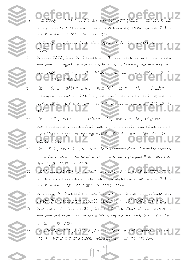9349. Pachepsky Y., Benson D. and Rawls W. Simulating scale - dependent solute
transport   in   soils   with   the   fractional   advective-dispersive   equation   //   Soil
Sci. Soc. Am. J.  4. 2000. Pp. 1234–1243.
50. Podlubny I. Fractional  Differential   Equations.  Academic  Press,  San  Diego.
1999.
51. Rahman M.M.,  Liedl  R., Grathwohl  P. Sorption kinetics  during macropore
transport   of   organic   contaminants   in   soils:   Laboratory   experiments   and
analytical   modeling   //   Water   Resour.   Res.   40.   2004.
doi:10.1029/2002WR001946.
52. Rao   P.S.C.,   Davidson   J.M.,   Jessup   R.E.,   Selim   H.M.     Evaluation   of
conceptual   models   for   describing   nonequilibrium   adsorption-desorption   of
pesticides during steady-flow in soils // Soil Sci. Soc. Am. J.,   43(1), 22-28,
1979.
53. Rao   P.S.C.,   Jessup   J.   E.,   Rolston   D.E.,   Davidson   J.M.,   Kilgrease   D.P.
Experimental   and   mathematical   description   of   nonadsorbed   solute   transfer
by diffusion in spherical aggregates // Soil Sci. Soc. Am. J., Vol. 44. 1980a.
Pp. 684 – 688.
54. Rao P.S.C., Jessup R.E., Addison T.M. Experimental and theoretical aspects
of solute diffusion in spherical and non-spherical aggregates //  Soil Sci. Soc.
Am. J. , 133. 1982. Pp. 342-349
55. Rao   P.S.C.,   Rolston   D.E.,   Jessup   R.   E.,   Davidson   J.M.   Solute   transport   in
aggregated   porous   media:   Theoretical   and   experimental   evaluation.   //   Soil
Sci. Soc. Am. J.,  Vol. 44. 1980b. Pp. 1139 – 1146.
56. Rasmuson   A.,   Neretnieks   I.,   Exact   solution   for   diffusion   in   particles   and
longitudinal dispersion in packed beds. // AIChE J., 26. 1980. Pp. 686-690. 
57. Rezanezhad F.,   Jonathan S.P.,   James R.G. The effects of dual porosity on
transport and retardation inpeat: A laboratory experiment // Can. J. Soil Sci.
92. 2012.  723-732 p.
58. Ruiz-Medina M. D., Anh V. V., Angulo J. M. Fractional generalized random
fields of variable order //  Stoch. Anal. Appl.  22, 2004, pp. 775-799. 