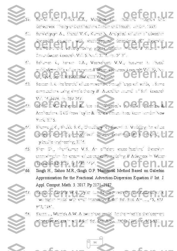 9459. Samko   S.G.,   Kilbas   A.A.,   Marichev   O.I.   Fractional   integrals   and
derivatives: Theory and applications .Gordon and breach. London. 1993.
60. Sanskrityayn   A.,   Bharati   V.K.,   Kumar   N.   Analytical   solution   of   advection
dispersion   equation   with   spatiotemporal   dependence   of   dispersion
coefficient   and   velocity   using   greens   function   method   //   Journal   of
Groundwater Research. Vol. 5. No.1. 2016. Pp. 24-31.
61. Schumer   R.,   Benson   D.A.,   Meerschaert   M.M.,   Baeumer   B.   Fractal
mobile/immobile solute transport // Water Resources Research, Vol. 39, No.
10, 1296, doi:10.1029/2003WR002141, 2003.
62. Scotter D.R. Preferential solute movement through large soil voids, I. Some
computations   using   simple   theory   //     Australian   Journal   of   Soil   Research
Vol. 16. 1978. Pp. 257-267.
63. Selim   H.M.   Transport   &   Fate   of     Chemicals   in   Soils:   Principles   &
Applications. CRC Press Taylor & Francis Group. Boca Raton London New
York. 2015.
64. Sharma   P.K.,   Shukla   S.K.,   Choudhary   R.,   Swami   D.   Modeling   for   solute
transport   in   mobile–immobilesoil   column   experiment   //   ISH   Journal   of
Hydraulic Engineering, 2016. 
65. Shen   Ch.,   Phanikumar   M.S.   An   efficient   space-fractional   dispersion
approximation   for   stream   solute   transport   modeling   //   Advances   in   Water
Resources 32. 2009. Pp 1482–1494.
66. Singh   H.,   Sahoo   M.R.,∙Singh   O.P.   Numerical   Method   Based   on   Galerkin
Approximation   for   the   Fractional   Advection-Dispersion   Equation   //   Int.   J.
Appl. Comput. Math. 3. 2017. Pp 2171–2187. 
67. Skopp   J.,   Gardner   W.R.,   Tyler   E.J.   Solute   movement   in   structured   soils:
Two-region model  with small  interaction //   Soil  Sci. Soc. Am. J.,  45,   837-
842, 1981.
68. Skopp J.,  Warrick A.W.  A  two-phase  model   for   the miscible  displacement
of reactive solutes in soil // Soil Sci. Soc. Am. J. 38(4). 1974. Pp. 545-550. 