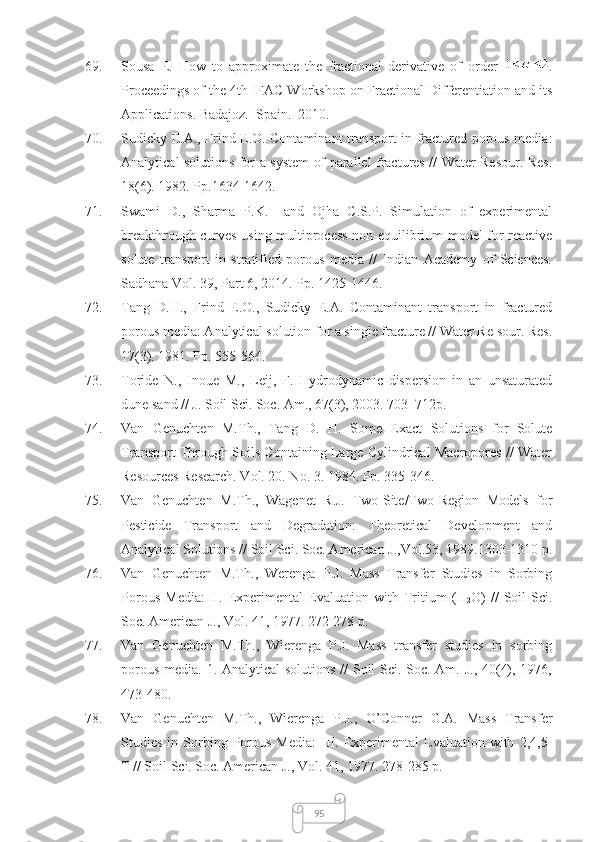9569. Sousa   E.   How   to   approximate   the   fractional   derivative   of   order   .
Proceedings of the 4th IFAC Workshop on Fractional Differentiation and its
Applications. Badajoz.  Spain.  2010.
70. Sudicky E.A., Frind E.O. Contaminant transport in fractured porous media:
Analytical solutions for a system of parallel fractures // Water Resour. Res.
18(6). 1982. Pp.1634-1642.
71. Swami   D.,   Sharma   P.K.     and   Ojha   C.S.P.   Simulation   of   experimental
breakthrough curves using multiprocess non-equilibrium model for reactive
solute   transport   in   stratified   porous   media   //   Indian   Academy   of   Sciences.
Sadhana Vol. 39, Part 6, 2014. Pp. 1425-1446.
72. Tang   D.H.,   Frind   E.O.,   Sudicky   E.A.   Contaminant   transport   in   fractured
porous media: Analytical solution for a single fracture // Water Re sour. Res.
1 7(3). 1981. Pp.  555-564.
73. Toride   N.,   Inoue   M.,   Leij,   F.   Hydrodynamic   dispersion   in   an   unsaturated
dune sand // J. Soil Sci. Soc. Am., 67(3), 2003. 703–712p.
74. Van   Genuchten   M.Th.,   Tang   D.   H.   Some   Exact   Solutions   for   Solute
Transport Through Soils Containing Large Cylindrical Macropores // Water
Resources Research. Vol. 20. No. 3. 1984. Pp. 335-346.
75. Van   Genuchten   M.Th.,   Wagenet   R.J.   Two-Site/Two-Region   Models   for
Pesticide   Transport   and   Degradation:   Theoretical   Development   and
Analytical Solutions // Soil Sci. Soc. American J.,Vol.53, 1989.1303-1310 p.
76. Van   Genuchten   M.Th.,   Werenga   P.J.   Mass   Transfer   Studies   in   Sorbing
Porous   Media:   II.   Experimental   Evaluation   with   Tritium   (H
2 O)   //   Soil   Sci.
Soc. American J., Vol. 41, 1977. 272-278 p.
77. Van   Genuchten   M.Th.,   Wierenga   P.J.   Mass   transfer   studies   in   sorbing
porous media. 1. Analytical  solutions  // Soil Sci. Soc. Am. J., 40(4), 1976,
473-480.
78. Van   Genuchten   M.Th.,   Wierenga   P.J.,   O’Conner   G.A.   Mass   Transfer
Studies   in  Sorbing   Porous   Media:   III.   Experimental   Evaluation   with   2,4,5-
T // Soil Sci. Soc. American J., Vol. 41, 1977. 278-285 p. 