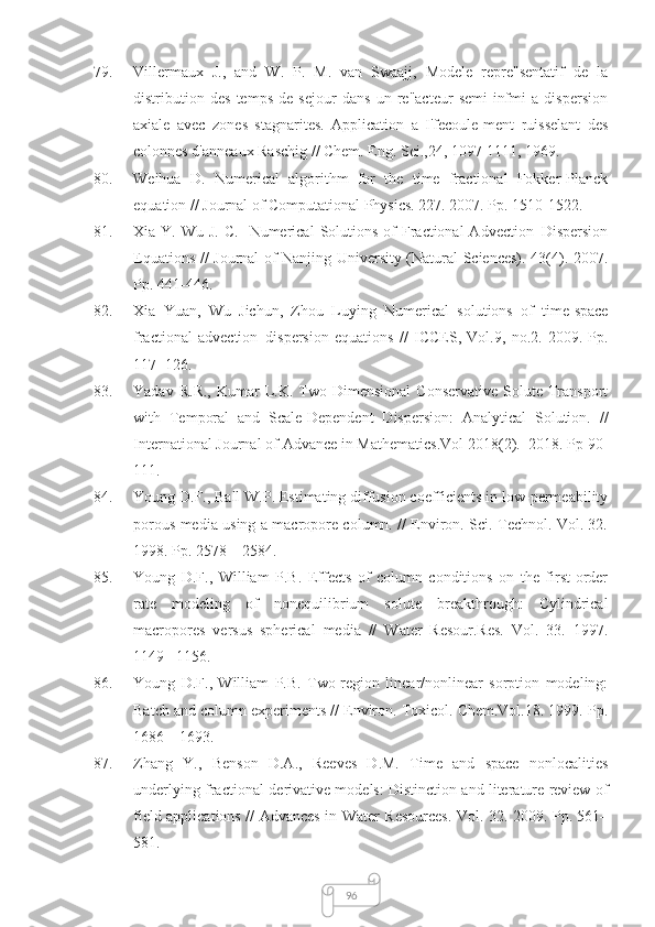9679. Villermaux   J.,   and   W.   P.   M.   van   Swaajj,   Modele   repre"sentatif   de   la
distribution   des   temps   de   sejour   dans   un   re"acteur   semi-infmi   a   dispersion
axiale   avec   zones   stagnarites.   Application   a   I'fecoule-ment   ruisselant   des
colonnes d'anneaux Raschig //  Chem. Eng. Sci.,24,  1097-1111, 1969.
80. Weihua   D.   Numerical   algorithm   for   the   time   fractional   Fokker-Planck
equation // Journal of Computational Physics. 227. 2007. Pp. 1510-1522.
81. Xia Y.  Wu  J.  C.   Numerical   Solutions  of  Fractional  Advection–Dispersion
Equations // Journal of Nanjing University (Natural Sciences). 43(4). 2007.
Pp. 441-446.
82. Xia   Yuan,   Wu   Jichun,   Zhou   Luying   Numerical   solutions   of   time-space
fractional   advection–dispersion   equations   //   ICCES,   Vol.9,   no.2.   2009.   Pp.
117−126.
83. Yadav   R.R.,   Kumar   L.K.  Two-Dimensional   Conservative   Solute  Transport
with   Temporal   and   Scale-Dependent   Dispersion:   Analytical   Solution.   //
International Journal of Advance in Mathematics.Vol 2018(2).  2018. Pp 90-
111.
84. Young D.F., Ball W.P. Estimating diffusion coefficients in low-permeability
porous media using a macropore column. // Environ. Sci. Technol. Vol. 32.
1998. Pp. 2578 – 2584.
85. Young   D.F.,   William   P.B.   Effects   of   column   conditions   on   the   first-order
rate   modeling   of   nonequilibrium   solute   breakthrough:   Cylindrical
macropores   versus   spherical   media   //   Water   Resour.Res.   Vol.   33.   1997.
1149 –1156.
86. Young   D.F.,   William   P.B.   Two-region   linear/nonlinear   sorption   modeling:
Batch and column experiments // Environ. Toxicol. Chem.Vol.18. 1999. Pp.
1686 – 1693.
87. Zhang   Y.,   Benson   D.A.,   Reeves   D.M.   Time   and   space   nonlocalities
underlying fractional-derivative models: Distinction and literature review of
field applications // Advances in Water Resources. Vol. 32. 2009. Pp. 561–
581. 