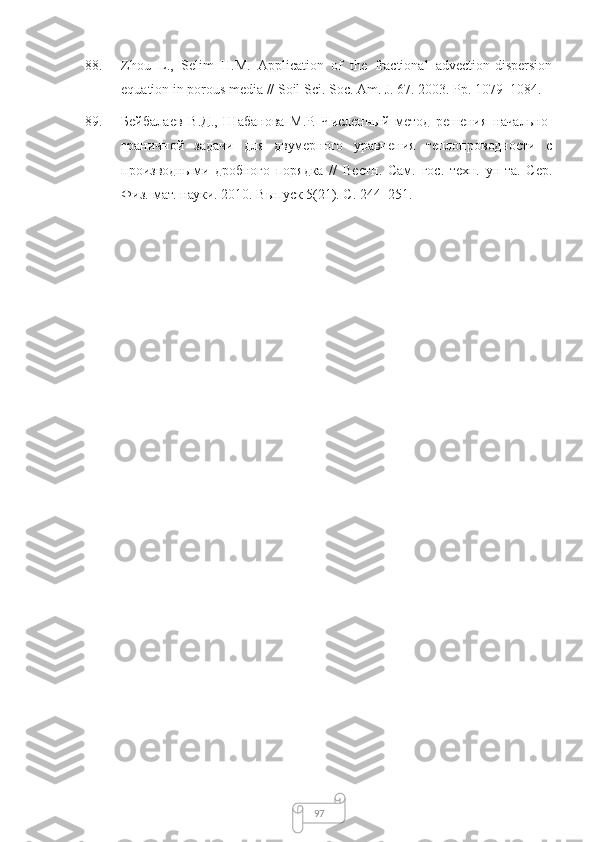 9788. Zhou   L.,   Selim   H.M.   Application   of   the   fractional   advection-dispersion
equation in porous media //  Soil Sci. Soc. Am. J.  67. 2003. Pp. 1079–1084.
89. Бейбалаев   В.Д.,   Шабанова   М.Р.   Численный   метод   решения   начально-
граничной   задачи   для   двумерного   уравнения   теплопроводности   с
производными   дробного   порядка   //   Вестн.   Сам.   гос.   техн.   ун-та.   Сер.
Физ.-мат. науки . 2010.  Выпуск  5(21). С. 244–251. 