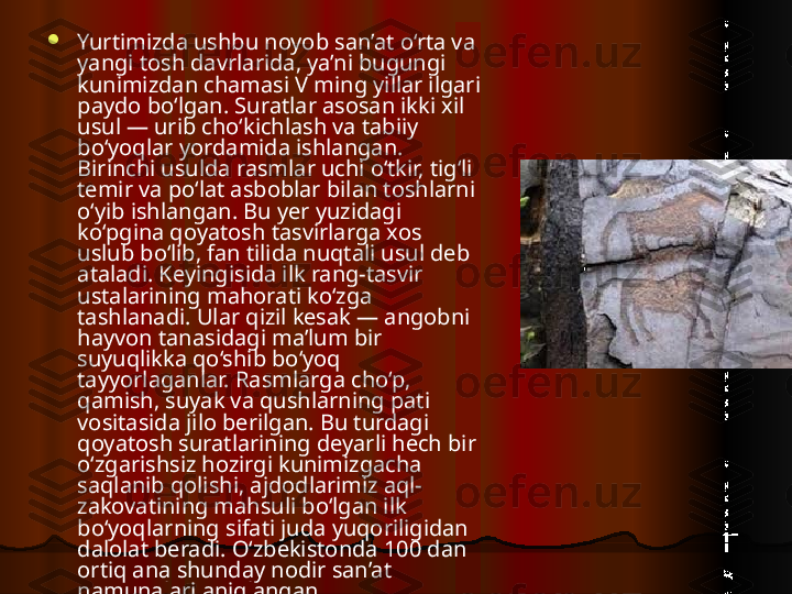 
Yurtimizda ushbu noyob san’at o‘rta va 
yangi tosh davrlarida, ya’ni bugungi 
kunimizdan chamasi V ming yillar ilgari 
paydo bo‘lgan. Suratlar asosan ikki xil 
usul — urib cho‘kichlash va tabiiy 
bo‘yoqlar yordamida ishlangan. 
Birinchi usulda rasmlar uchi o‘tkir, tig‘li 
temir va po‘lat asboblar bilan toshlarni 
o‘yib ishlangan. Bu yer yuzidagi 
ko‘pgina qoyatosh tasvirlarga xos 
uslub bo‘lib, fan tilida nuqtali usul deb 
ataladi. Keyingisida ilk rang-tasvir 
ustalarining mahorati ko‘zga 
tashlanadi. Ular qizil kesak — angobni 
hayvon tanasidagi ma’lum bir 
suyuqlikka qo‘shib bo‘yoq 
tayyorlaganlar. Rasmlarga cho‘p, 
qamish, suyak va qushlarning pati 
vositasida jilo berilgan. Bu turdagi 
qoyatosh suratlarining deyarli hech bir 
o‘zgarishsiz hozirgi kunimizgacha 
saqlanib qolishi, ajdodlarimiz aql-
zakovatining mahsuli bo‘lgan ilk 
bo‘yoqlarning sifati juda yuqoriligidan 
dalolat beradi. O‘zbekistonda 100 dan 
ortiq ana shunday nodir san’at 
namunalari aniqlangan.    